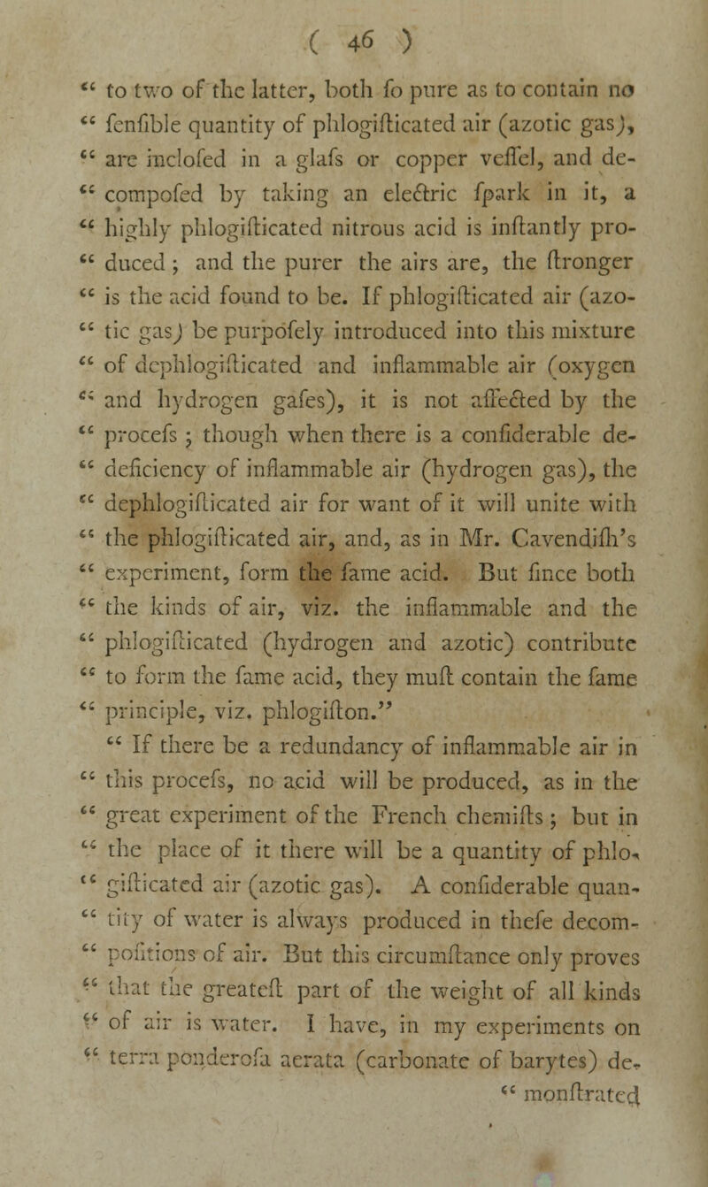  to two of the latter, both fo pure as to contain no  fcnfible quantity of phlogifticated air (azotic gas),  are inclofed in a glafs or copper veflcl, and de-  compofed by taking an electric fpark in it, a  highly phlogifticated nitrous acid is inflantly pro-  duced ; and the purer the airs are, the ftronger  is the acid found to be. If phlogifticated air (azo-  tic gas) be purpofely introduced into this mixture  of dephlogidicated and inflammable air (oxygen Ci and hydrogen gafes), it is not affected by the  procefs; though when there is a confiderable de-  deficiency of inflammable air (hydrogen gas), the cc dephlogidicated air for want of it will unite with  the phlogifticated air, and, as in Mr. Cavendifh's  experiment, form the fame acid. But fince both  the kinds of air, viz. the inflammable and the  phlogiflicated (hydrogen and azotic) contribute  to form the fame acid, they mull contain the fame  principle, viz. phlogifton.  If there be a redundancy of inflammable air in  this procefs, no acid will be produced, as in the  great experiment of the French chemifts; but in  the place of it there will be a quantity of phlo^  gifticatcd air (azotic gas). A confiderable quan-  tiiy of water is always produced in thefe decom-  pofitiorrs of air. But this circumftance only proves  that the greatefl part of the weight of all kinds ^ of air is water. I have, in my experiments on  terra ponaerofa aerata (carbonate of barytes) der  monftratcd