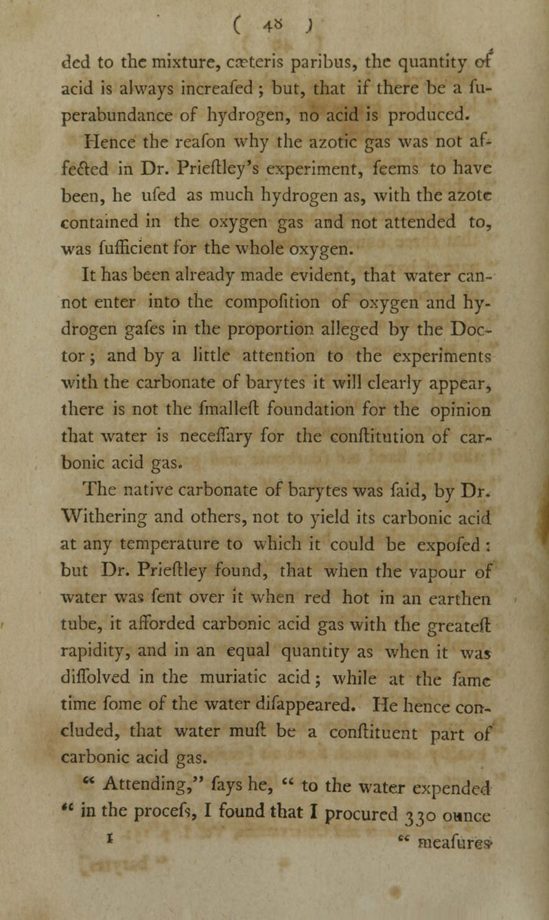 C 4» ; dcd to the mixture, ceteris paribus, the quantity or acid is always increafed ; but, that if there be a fu- perabundance of hydrogen, no acid is produced. Hence the reafon why the azotic gas was not af- fected in Dr. Prieftley's experiment, feems to have been, he ufed as much hydrogen as, with the azote contained in the oxygen gas and not attended to, was fufficient for the whole oxygen. It has been already made evident, that water can- not enter into the compofition of oxygen and hy- drogen gafes in the proportion alleged by the Doc- tor ; and by a little attention to the experiments with the carbonate of barytes it will clearly appear, there is not the fmalleft foundation for the opinion that water is neceffary for the conftitution of car- bonic acid gas. The native carbonate of barytes was faid, by Dr. Withering and others, not to yield its carbonic acid at any temperature to which it could be expofed : but Dr. Prieflley found, that when the vapour of water was fent over it when red hot in an earthen tube, it afforded carbonic acid gas with the greateft rapidity, and in an equal quantity as when it was diffolved in the muriatic acid; while at the fame time fome of the water difappeared. He hence con- cluded, that water muft be a conftituent part of carbonic acid gas.  Attending, fays he,  to the water expended  in the procefs, I found that I procured 330 ounce 1  meafures>