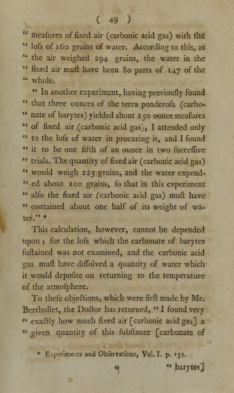 es meafures of fixed air (carbonic acid gas) with thd  lofs of 160 grains of water. According to this, aS ' the air weighed 294 grains, the water in the  fixed air mufl have been 80 parts of 147 of the *? whole.  In another experiment, having previoufly found  that three ounces of the terra ponderofa (carbo-  nate of barytes) yielded about 250 ounce meafures  of fixed air (carbonic acid gas)> I attended only  to the lofs of water in procuring it, and I found  it to be one fifth of an ounce in two fucceflive  trials. The quantity of fixed air (carbonic acid gas)  would weigh 225 grains, and the water expend-  ed about 100 grains, fo that in this experiment  alfo the fixed air (carbonic acid gas) mufl have  contained about oiie half of its weight of wa- ter. * This calculation, however, cannot be depended upon ; for the Jofs which the carbonate of barytes fuflained was not examined, and the carbonic acid gas mufl have diffolved a quantity of water which it would depofite on returning to the temperature of the atmofphere* To thefe objections^ which were firft made by Mr„ Berthollet, the Doctor has returned,  I found very  exa&ly how much fixed air [carbonic acid gas J a *' given quantity of this fubftance [carbonate of * Experiments and Obfer^ations, Vo!. I. p. 131. « ** jbarytesj