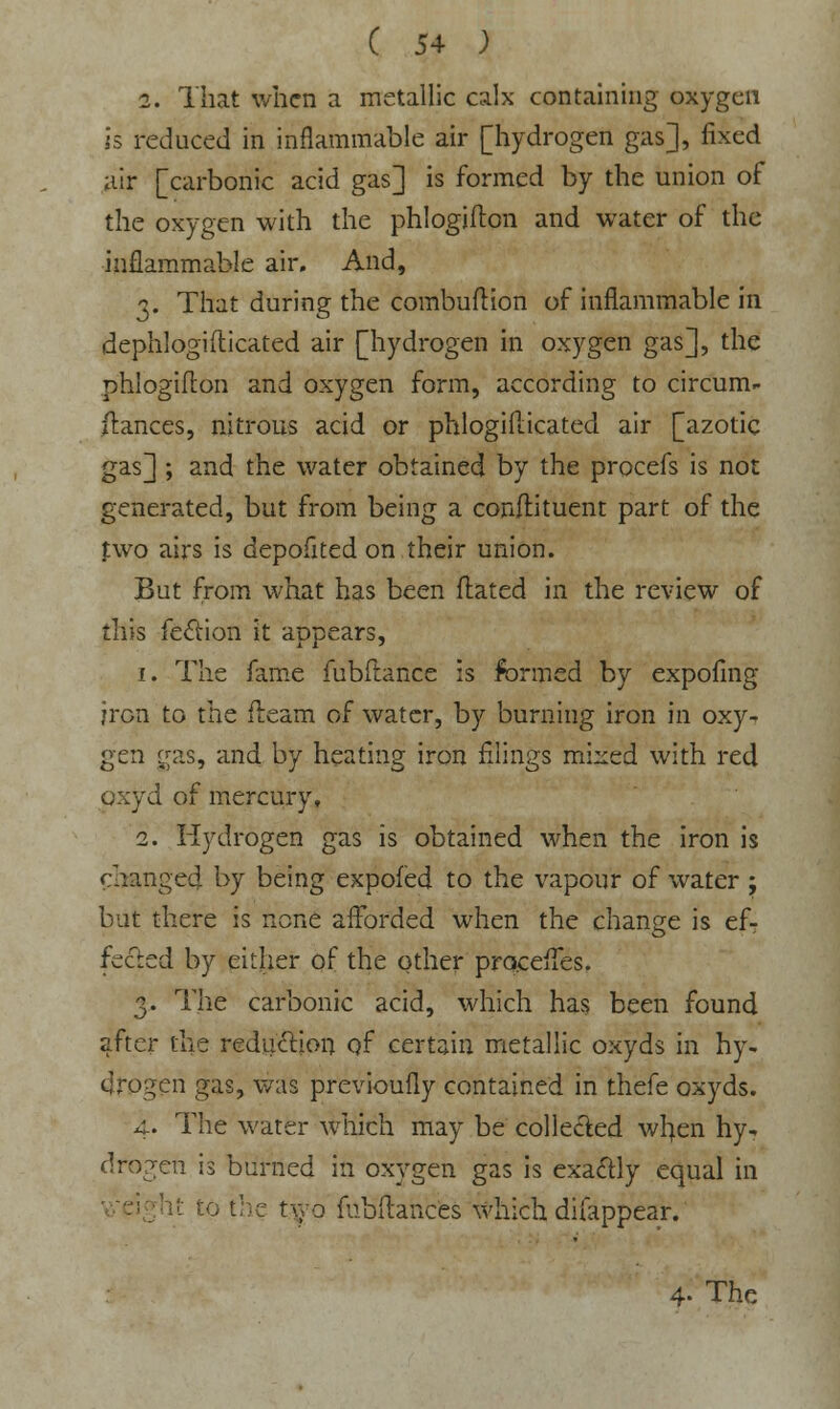 2. That when a metallic calx containing oxygen is reduced in inflammable air [hydrogen gas], fixed air [carbonic acid gas] is formed by the union of the oxygen with the phlogifton and water of the inflammable air. And, 3. That during the combuftion of inflammable in dephlogifticated air [hydrogen in oxygen gas], the phlogifton and oxygen form, according to circum- fiances, nitrous acid or phlogiflicated air [azotic gas] ; and the water obtained by the procefs is not generated, but from being a conflituent part of the fwo airs is depofited on their union. But from what has been flated in the review of this fection it appears, 1. The fame fubftance is formed by expofing iron to the fleam of water, by burning iron in oxy^ gen gas, and by heating iron filings mixed with red oxyd of mercury, 2. Hydrogen gas is obtained when the iron is changed by being expofed to the vapour of water ; but there is none afforded when the change is ef- fected by either of the other proceffes. 3. The carbonic acid, which has been found after the reduction of certain metallic oxyds in hy- drogen gas, was previoufly contained in thefe oxyds. 4. The water which may be collected wfyen hy* drogen is burned in oxygen gas is exactly equal in it to the two fubftances which difappear. 4- The