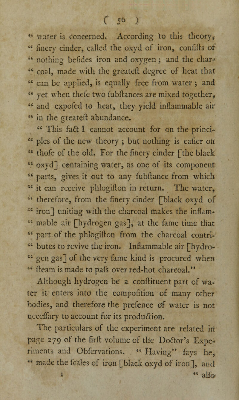 *£ water is concerned. According to this theory,  finery cinder, called the oxyd of iron, conlifts or' 44 nothing befides iron and oxygen ; and the char-' 44 coal, made with the greatefl degree of heat that  can be applied, is equally free from water ; and  yet when thefe two fubitances are mixed together, 44 and expofed to heat, they yield inflammable air 44 in the greatefl abundance.  This facl: I cannot account for on the princi-  pies of the new theory ; but nothing is eafier ott u thofe of the old. For the finery cinder J^the black  oxyd] containing water, as one of its component 44 parts, gives it out to any fubftance from which 64 it can receive phlogiflon in return. The water, 44 therefore, from the finery cinder [black oxyd of 44 iron] uniting with the charcoal makes the inflam-  mable air [hydrogen gas], at the fame time that  part of the phlogiflon from the charcoal contri- 44 butes to revive the iron. Inflammable air [hydro- 44 gen gas] of the very fame kind is procured when 44 fteara is made to pafs over red-hot charcoal. Although hydrogen be a conftituent part of wa* ter it enters into the compofition of many other bodies, and therefore the prefence of water is not neceffary to account for its production. The particulars of the experiment are related in page 279 of the firfl volume of the Do&or's Expe^ riments and Obfervations. 44 Having fays he, <4 made the fcales of iron [black oxyd of iron], and 1 44 aha