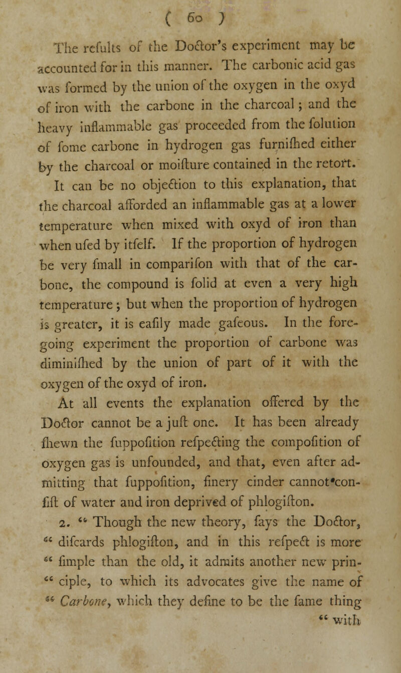 The refults of the Do<Ws experiment may be accounted for in this manner. The carbonic acid gas was formed by the union of the oxygen in the oxyd of iron with the carbone in the charcoal; and the heavy inflammable gas proceeded from the folulion of fome carbone in hydrogen gas furnifhed either by the charcoal or moifture contained in the retort. It can be no objection to this explanation, that the charcoal afforded an inflammable gas at a lower temperature when mixed with oxyd of iron than when ufed by itfelf. If the proportion of hydrogen be very fmall in comparifon with that of the car- bone, the compound is folid at even a very high temperature ; but when the proportion of hydrogen is greater, it is eafily made gafcous. In the fore- going experiment the proportion of carbone was diminifhed by the union of part of it with the oxygen of the oxyd of iron. At all events the explanation offered by the Doctor cannot be a juft one. It has been already fliewn the fuppofltion refpefting the competition of oxygen gas is unfounded, and that, even after ad- mitting that fuppofition, finery cinder cannot'eon- {& of water and iron deprived of phlogifton. 2.  Though the new theory, fays the Doctor,  difcards phlogifton, and in this refpect is more  Ample than the old, it admits another new prin-  ciple, to which its advocates give the name of i6 Carbone, which they define to be the fame thing  with.