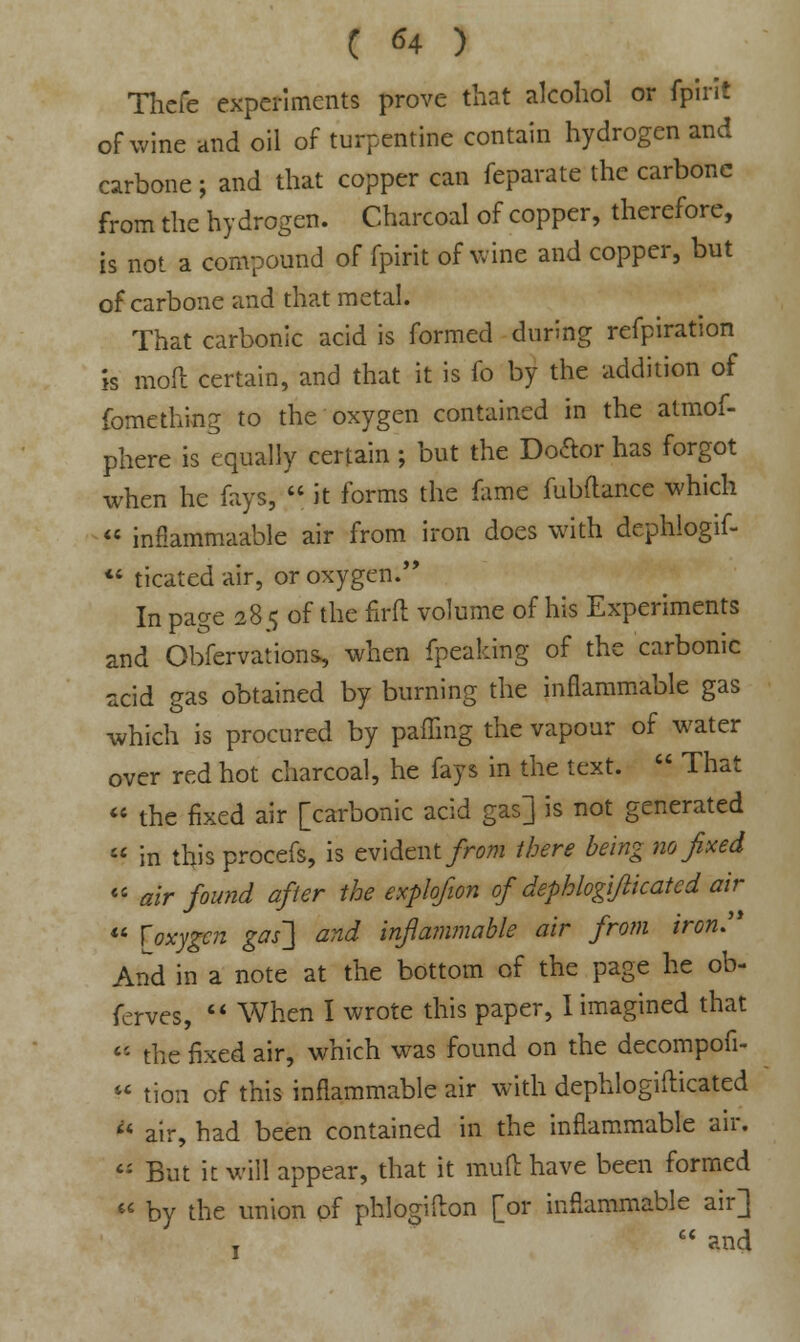 Thefe experiments prove that alcohol or fpirit of wine and oil of turpentine contain hydrogen and carbone; and that copper can feparate the carbone from the hydrogen. Charcoal of copper, therefore, is not a compound of fpirit of wine and copper, but of carbone and that metal. That carbonic acid is formed during refpiration is moil certain, and that it is fo by the addition of fomething to the oxygen contained in the atmof- phere is equally certain; but the Do&or has forgot when he fays,  it forms the fame fubftance which  infiammaable air from iron does with dcphlogif-  ticated air, or oxygen. In page 28 <j of the firft volume of his Experiments and Obfervations, when fpeaking of the carbonic acid gas obtained by burning the inflammable gas which is procured by pafling the vapour of water over red hot charcoal, he fays in the text.  That  the fixed air [carbonic acid gas] is not generated  in this procefs, is evident from there being no fixed  air found after the explofion of dephlogi/iicated air  [oxygen gas~] and inflammable air from iron:* And in a note at the bottom of the page he ob- ferves,  When I wrote this paper, I imagined that tt the fixed air, which was found on the decompofi-  tion of this inflammable air with dephlogiilicated  air, had been contained in the inflammable air.  But it will appear, that it mud have been formed  by the union of phlogifton [or inflammable air] I  and