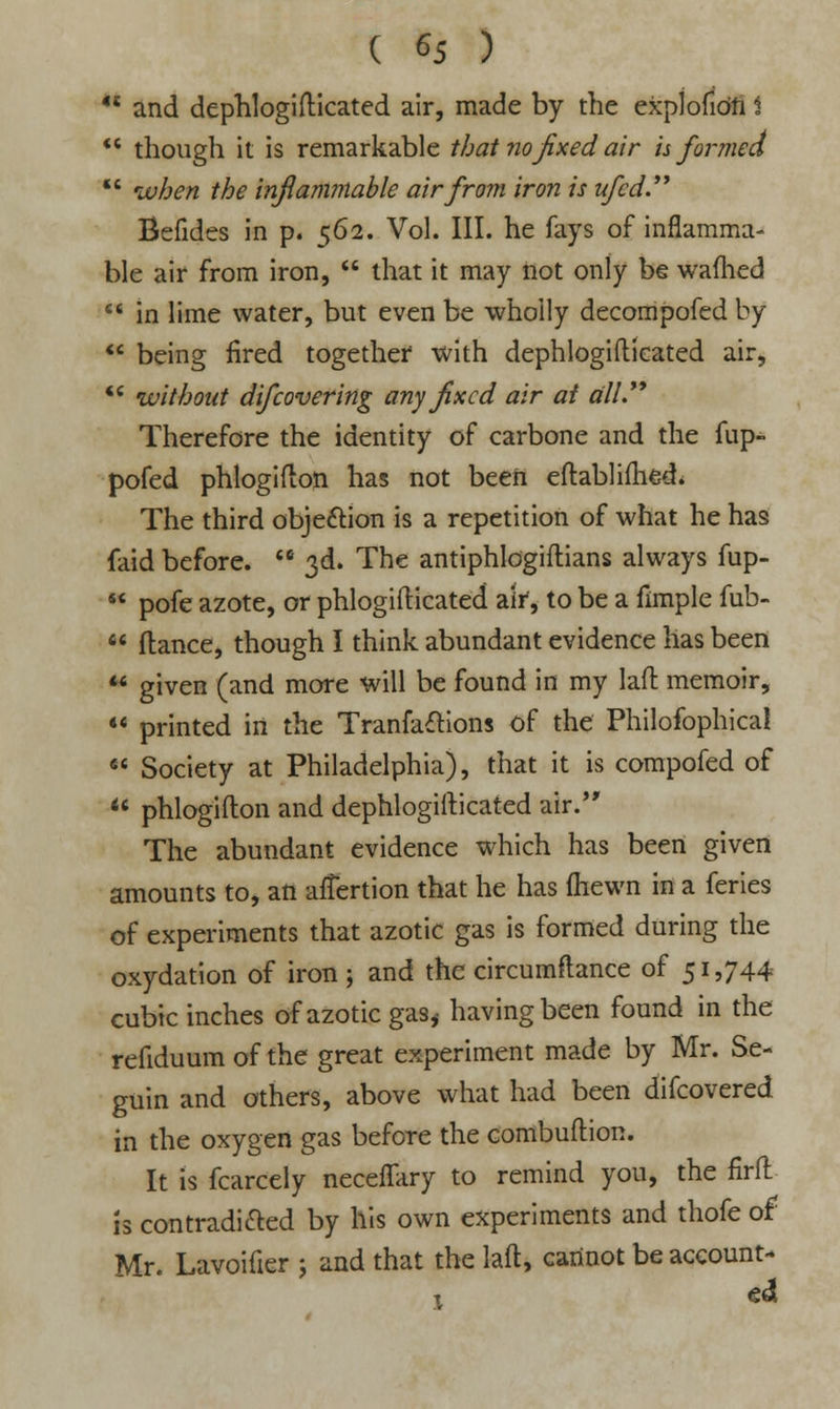 H and dephlogifticated air, made by the explofiofi i  though it is remarkable that no fixed air h formed  when the inflammable air from iron is ufed. Befides in p. 562. Vol. III. he fays of inflamma- ble air from iron,  that it may not only be warned  in lime water, but even be wholly decompofed by  being fired together with dephlogifticated air, •* without difcovering any fixed air ai till Therefore the identity of carbone and the fup- pofed phlogifton has not been eftabliftied. The third objection is a repetition of what he has faid before.  3d. The antiphlogiftians always fup-  pofe azote, or phlogifticated air, to be a fimple fub-  (lance, though I think abundant evidence has been  given (and more will be found in my laft memoir,  printed in the Tranfa£Kons of the Philofophical  Society at Philadelphia), that it is compofed of  phlogifton and dephlogifticated air. The abundant evidence which has been given amounts to, an afTertion that he has (hewn in a feries of experiments that azotic gas is formed during the oxydation of iron ; and the circumftance of 51,744 cubic inches of azotic gas,- having been found in the refiduum of the great experiment made by Mr. Se- guin and others, above what had been difcovered in the oxygen gas before the combuftion. It is fcarcely neceffary to remind you, the firfl is contradicted by his own experiments and thofe of Mr. Lavoifier j and that the laft, cannot be account- 1 dl