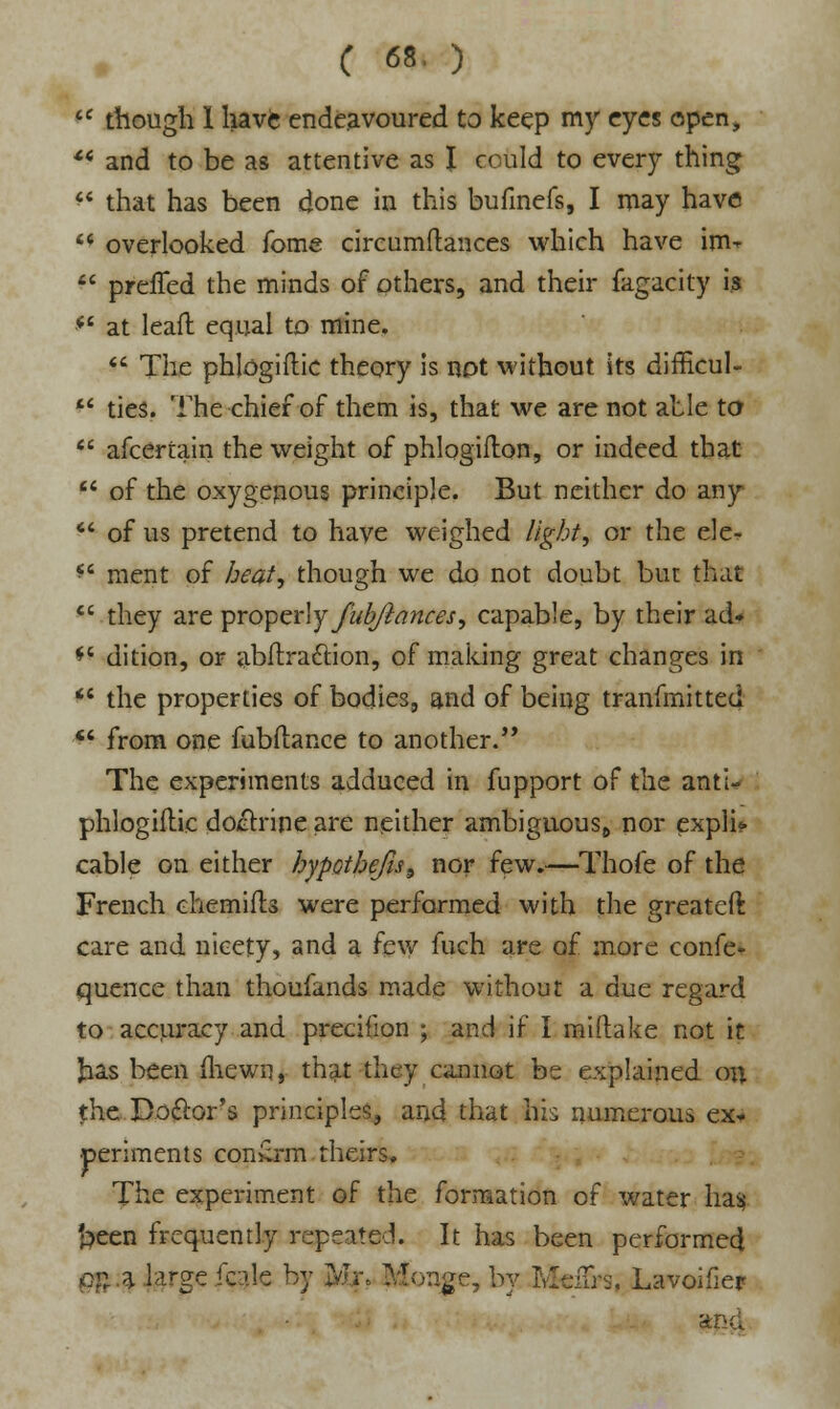 IC though 1 have endeavoured to keep my eyes open, ** and to be as attentive as I could to every thing  that has been done in this bufinefs, I may have  overlooked Tome circumftances which have im*  preffed the minds of others, and their fagacity is *s at leaft equal to mine.  The phlogiftic theory is not without its difficul-  ties. The chief of them is, that we are not able to  afceriain the weight of phlogifton, or indeed that  of the oxygenous principle. But neither do any  of us pretend to have weighed light, or the ele^ *' ment of heat, though we do not doubt but that  they are properly fubftances, capable, by their ad* *4 dition, or abftra&ion, of making great changes in  the properties of bodies, and of being tranfmitted *' from one fubftance to another. The experiments adduced in fupport of the anti- phlogiftic doctrine are neither ambiguous,, nor expli? cable on either hypothefis^ nor few.—Thofe of the French ehemifts were performed with the greateft care and nicety, and a few fuch are of more confe« quence than thoufands made without a due regard to accuracy and precifion ; and if I miftake not it Jias been (hewn, that they cannot be explained on {he Doctor's principles, and that his numerous ex* periments con£rm theirs. The experiment of the formation of water ha$ freen frequently repeated. It has been performed p$ .a large fcale by jkgjr, Moa^e, by RJei&a, Lavoifier and