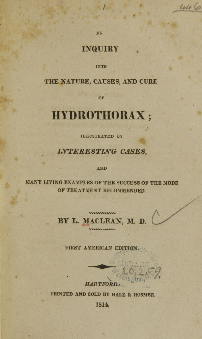 U44 (& AN INQUIRY INTO THE NATURE, CAUSES, AND CURE OF HYDROTHORAX; ILLUSTRATED BY INTERESTING CASES, AND MANY LIVING EXAMPLES OF THE SUCCESS OF THE MODE OF TREATMENT RECOMMENDED. W\iWVWWV«« A BY L. MACLEAN, M. B. VWVWvwWV FIRST AMERICAN EDITION. \ f* HARTFORD z. PRINTED AND SOLD BY HALE & HOSMER. 1814.