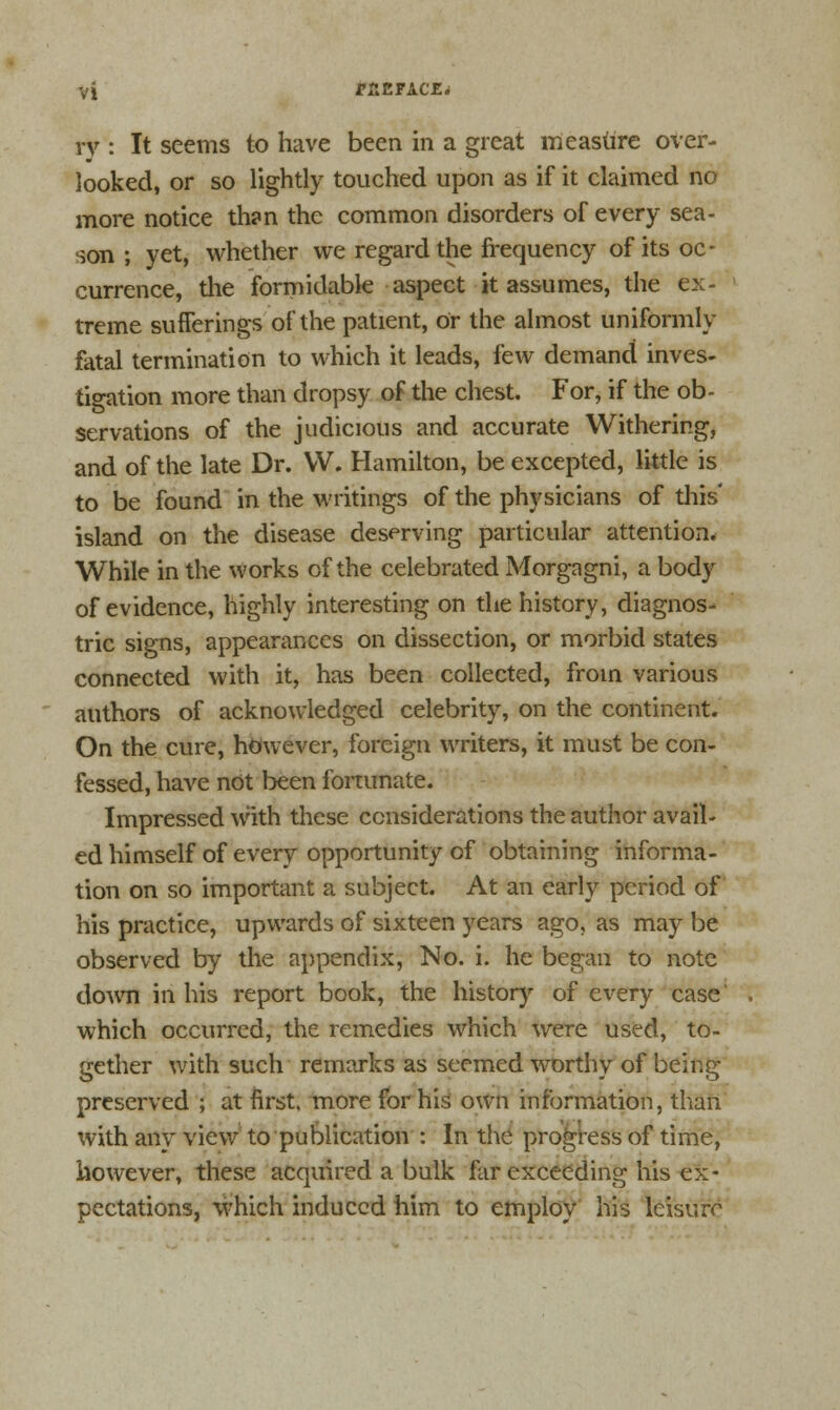 ry : It seems to have been in a great measure over- looked, or so lightly touched upon as if it claimed no more notice than the common disorders of every sea- son ; yet, whether we regard the frequency of its oc- currence, the formidable aspect it assumes, the ex- treme sufferings of the patient, or the almost Uniformly fatal termination to which it leads, few demand inves- tigation more than dropsy of the chest. For, if the ob- servations of the judicious and accurate Withering, and of the late Dr. VV. Hamilton, be excepted, little is to be found in the writings of the physicians of this island on the disease deserving particular attention. While in the works of the celebrated Morgagni, a body of evidence, highly interesting on the history, diagnos- tic signs, appearances on dissection, or morbid states connected with it, has been collected, from various authors of acknowledged celebrity, on the continent. On the cure, however, foreign writers, it must be con- fessed, have not been fortunate. Impressed with these considerations the author avail- ed himself of every opportunity of obtaining informa- tion on so important a subject. At an early period of his practice, upwards of sixteen years ago, as may be observed by the appendix, No. i. he began to note down in his report book, the history of every case' which occurred, the remedies which were used, to- gether with such remarks as seemed worthy of being preserved ; at first, more for his own information, than with any view to publication : In the progress of time, however, these acquired a bulk far exceeding his ex- pectations, which induced him to employ his leisure