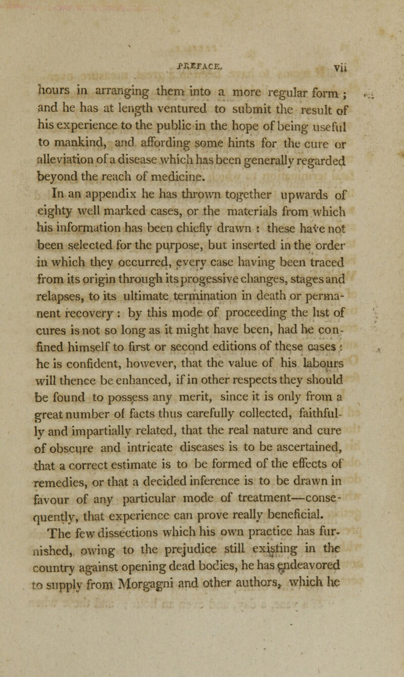 hours in arranging them into a more regular form ; and he has at length ventured to submit the result of his experience to the public in the hope of being useful to mankind, and affording some hints for the cure or alleviation of a disease which has been generally regarded beyond the reach of medicine. In an appendix he has thrown together upwards of eighty well marked cases, or the materials from which his information has been chiefly drawn : these have not been selected for the purpose, but inserted in the order in which they occurred, every case having been traced from its origin through its progessive changes, stages and relapses, to its ultimate termination in death or perma- nent recovery : by this mode of proceeding the list of cures is not so long as it might have been, had he con- fined himself to first or second editions of these cases he is confident, however, that the value of his labours will thence be enhanced, if in other respects they should be found to possess any merit, since it is only from a great number of facts thus carefully collected, faithful- ly and impartially related, that the real nature and cure of obscure and intricate diseases is to be ascertained, that a correct estimate is to be formed of the effects of remedies, or that a decided inference is to be drawn in favour of any particular mode of treatment—conse- quently, that experience can prove really beneficial. The few dissections which his own practice has fur* nished, owing to the prejudice still existing in the country against opening dead bodies, he has endeavored to supply from Morgagni and other authors, which he