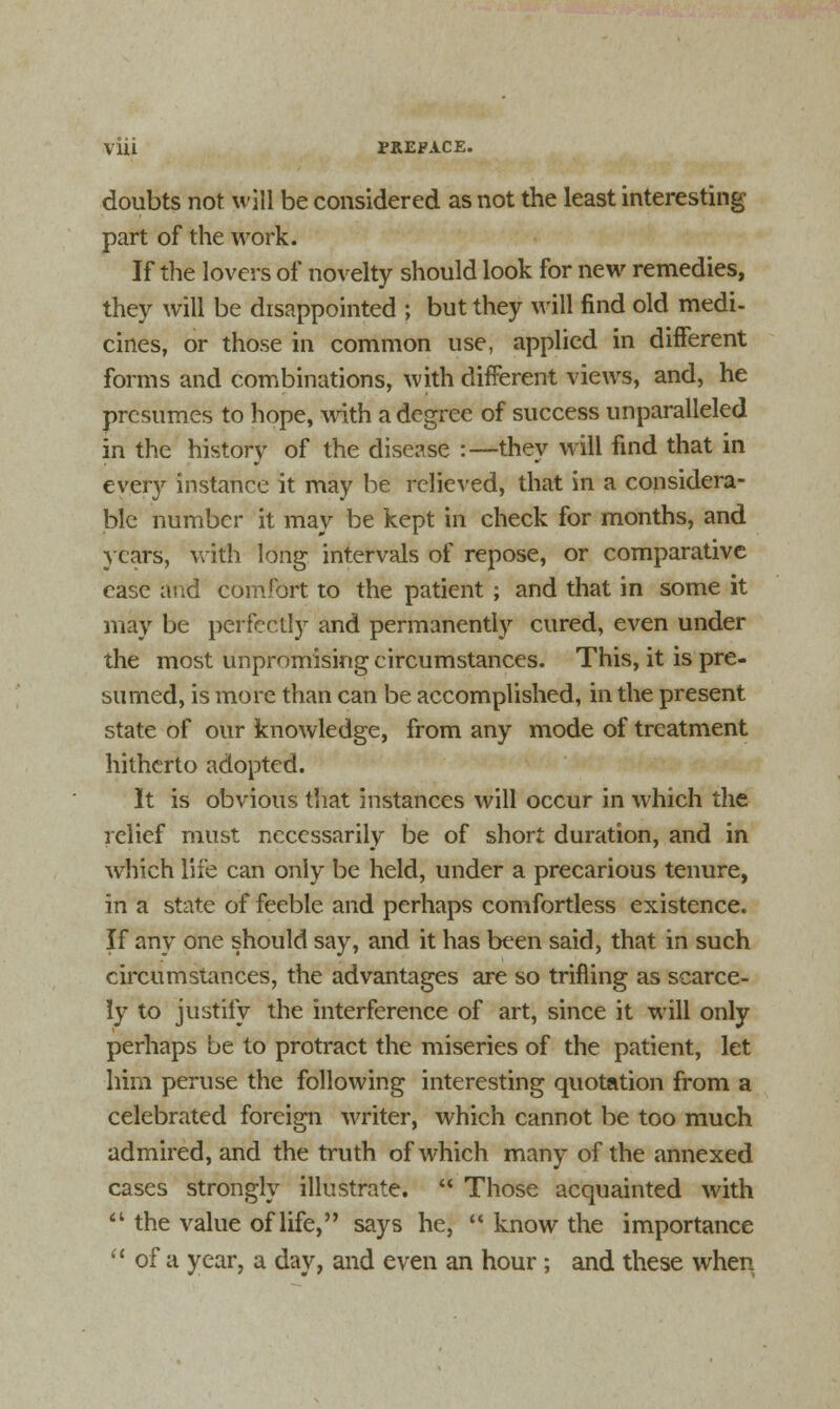 doubts not will be considered as not the least interesting- part of the work. If the lovers of novelty should look for new remedies, they will be disappointed ; but they will find old medi- cines, or those in common use, applied in different forms and combinations, with different views, and, he presumes to hope, with a degree of success unparalleled in the history of the disease :—they will find that in every instance it may be relieved, that in a considera- ble number it may be kept in check for months, and years, with long intervals of repose, or comparative ease and comfort to the patient ; and that in some it may be perfectly and permanently cured, even under the most unpromising circumstances. This, it is pre- sumed, is more than can be accomplished, in the present state of our knowledge, from any mode of treatment hitherto adopted. It is obvious that instances will occur in which the relief must necessarily be of short duration, and in which life can only be held, under a precarious tenure, in a state of feeble and perhaps comfortless existence. If any one should say, and it has been said, that in such circumstances, the advantages are so trifling as scarce- ly to justify the interference of art, since it will only perhaps be to protract the miseries of the patient, let him peruse the following interesting quotation from a celebrated foreign writer, which cannot be too much admired, and the truth of which many of the annexed cases strongly illustrate.  Those acquainted with  the value of life, says he,  know the importance  of a year, a day, and even an hour; and these when