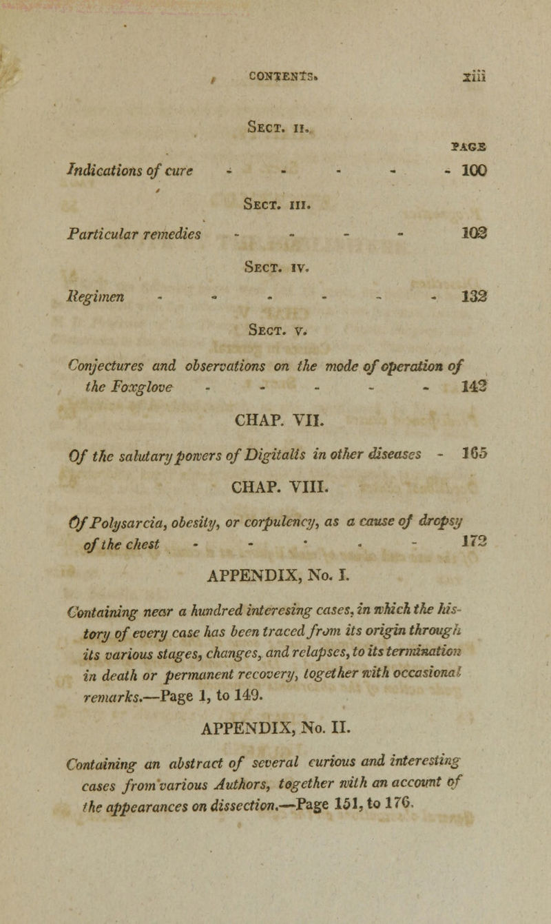 t CONTENTS. 2iii Sect. ii. page Indications of cure - 100 Sect. hi. Particular remedies - 103 Sect. iv. Regimen ------ 132 Sect. v. Conjectures and observations on the mode of operation of the Foxglove ----- 142 CHAP. VII. Of the salutary powers of Digitalis in other diseases - 165 CHAP. VIII. Of Polysarcia, obesity, or corpulency, as a cause of dropsy of the chest - - * • - 1J2 APPENDIX, No. I. Containing near a hundred intcrcsing cases, in which the his- tory of every case has been traced from its origin through its various stages, changes, and relapses, to its termination in death or permanent recovery, together with occasional remarks.—Page 1, to 140. APPENDIX, No. II. Containing an abstract of several curious and interesting cases from various Authors, together with an account of the appearances on dissection.—Page 151, to 176,