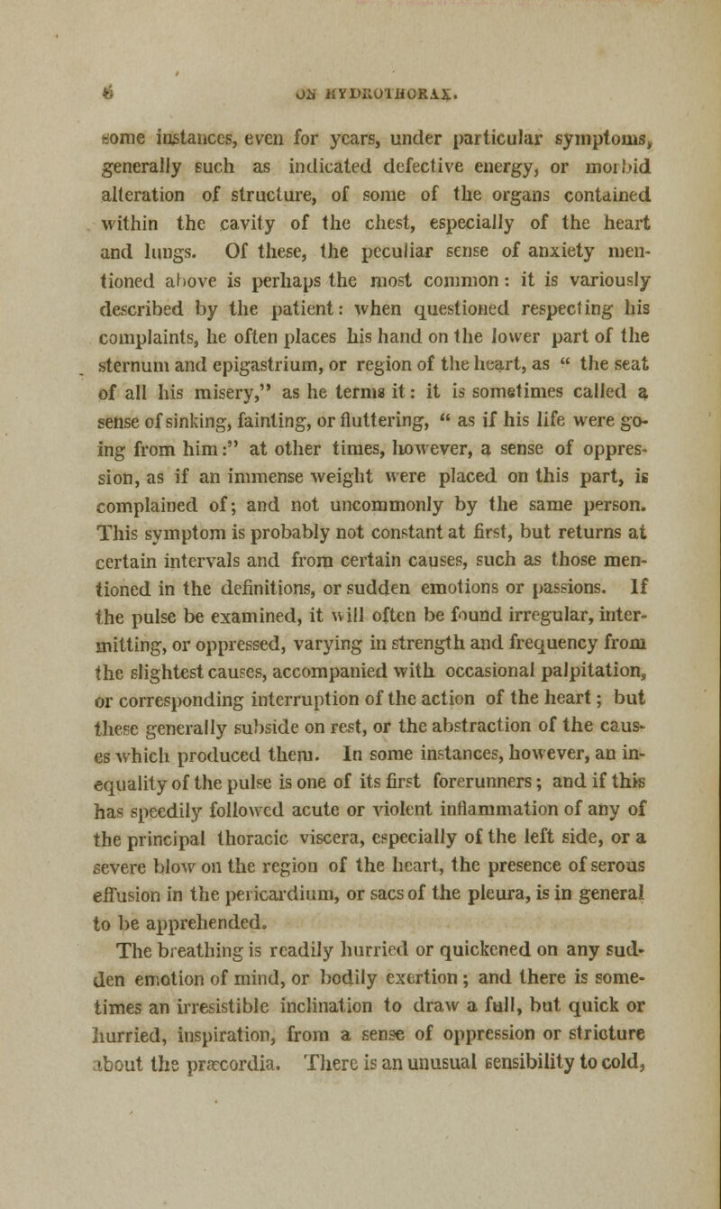 i-jonie instances, even for years, under particular symptoms, generally such as indicated defective energy, or inoi!>id alteration of structure, of some of the organs contained within the cavity of the chest, especially of the heart and lungs. Of these, the peculiar sense of anxiety men- tioned ahove is perhaps the most common: it is variously described by the patient: when questioned respecting his complaints, he often places his hand on the lower part of the sternum and epigastrium, or region of the heart, as  the seat of all his misery, as he terms it: it is sometimes called a sense of sinking, fainting, or fluttering,  as if his life were go- ing from him: at other times, liowever, a sense of oppres- sion, as if an immense weight were placed on this part, is complained of; and not uncommonly by the same person. This symptom is probably not constant at first, but returns at certain intervals and from certain causes, such as those men- tioned in the definitions, or sudden emotions or passions. If the pulse be examined, it will often be found irregular, inter- mitting, or oppressed, varying in strength and frequency from the slightest causes, accompanied with occasional palpitation, or corresponding interruption of the action of the heart; but these generally subside on rest, or the abstraction of the caus- es which produced them. In some instances, however, an in- equality of the pulse is one of its first forerunners; and if this has speedily followed acute or violent inflammation of any of the principal thoracic viscera, especially of the left side, or a severe blow on the region of the heart, the presence of serous effusion in the pericardium, or sacs of the pleura, is in general to be apprehended. The breathing is readily hurried or quickened on any sud- den emotion of mind, or bodily exertion ; and there is some- times an irresistible inclination to draw a full, but quick or hurried, inspiration, from a sense of oppression or stricture about the praxordia. There is an unusual sensibility to cold,