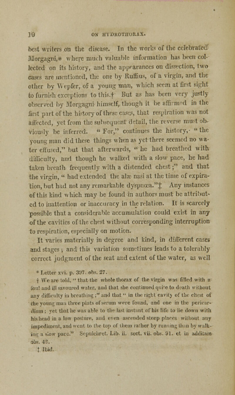 best writers on the disease. In the works of the celebrated Morgagni,* where much valuable information has been col iected on its history, and the appearances on dissection, two cases are mentioned, the one by Ruffius, of a virgin, and the other by Wepfer, of a young man, which seem at first sight to furnish exceptions to this.f But as has been very justly observed by Morgagni himself, though it be affined in the first part of the history of these case.s, that respiration was not affected, yet from the subsequent detail, the reverse mu?t ob- viously be inferred. For, continues the history,- the young man did these things when as yet there seemed no wa- ter effused, but that afterwards,  he had breathed with difficulty, and though he walked with a slow pace, he had taken breath frecpiently with a distended chest; and that the virgin,  had extended the alas nasi at the time of expira- tion, but had not any remarkable dyspnoea. J Any instances of this kind which may be found in authors must be attribut- ed to inattention or inaccuracy in the relation. It is scarcely possible that a considerable accumulation could exist in any of the cavities of the chest without corresponding interruption to respiration, especially on motion. It varies materially in degree and kind, in different cases and stages; and this variation sometimes leads to a tolerably correct judgment of the seat and extent of the water, as well * Letter xvi. p. 3D7. obs. 27. | We are told,  that the whole thorax of the virgin was filled with a ibis! and ill savoured water, and that she continued qtii'e to death without any difficulty in breathing ; and that  in the right cavity of the chest of (he young man three pints of serum were found, and one in the pericar- dium ; yet that he was able to the last instant of his life to lie down with his head in a low posture, and even ascended steep places without any impediment, and went to the top of ihem rather by running than by walk- ing a slow pace. Scpulchret. Lib. ii. sect. vii. obs. 91. et in additam obs. 43. t Ibid,