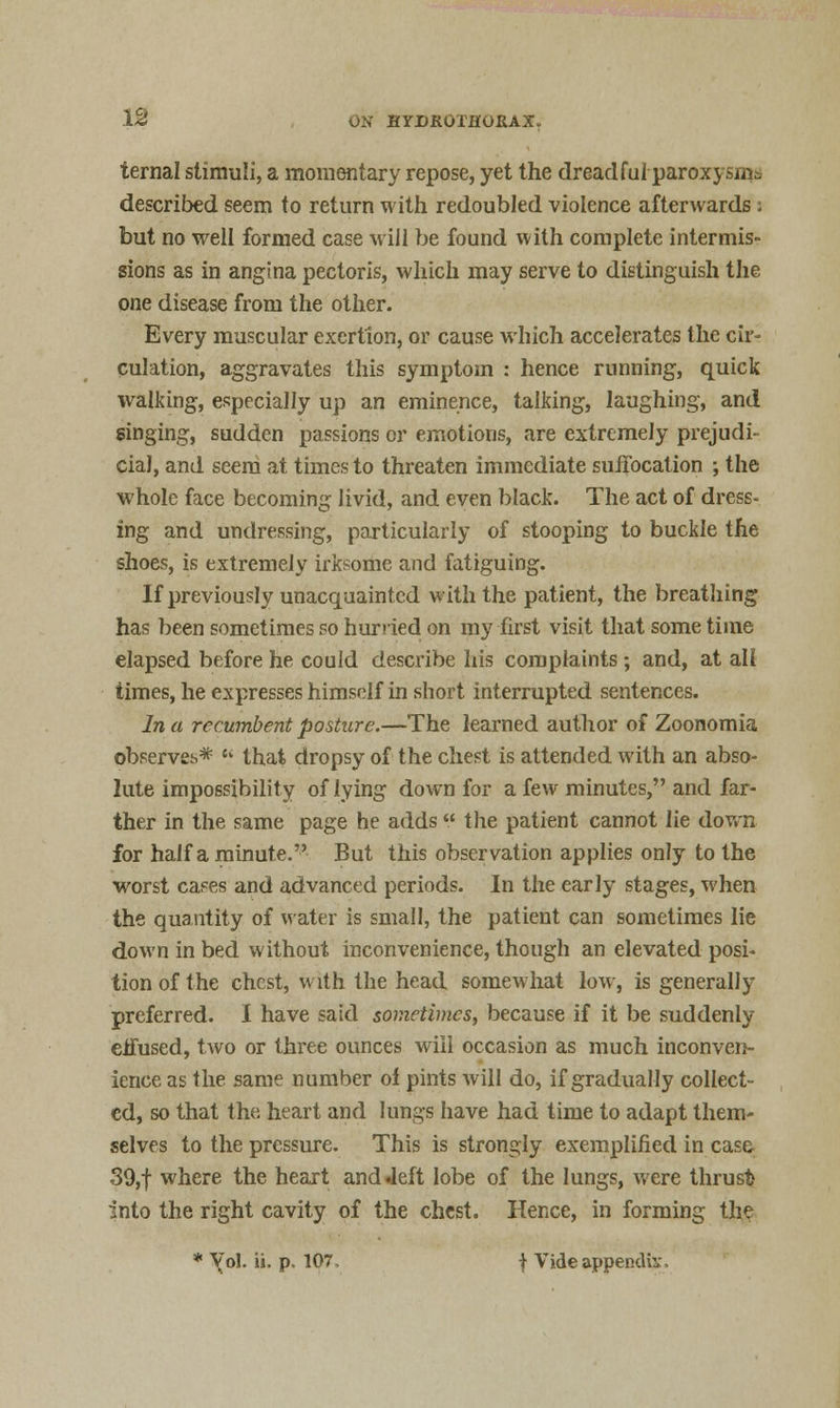 ternal stimuli, a momentary repose, yet the dreadful parox} described seem to return with redoubled violence afterwards i but no well formed case will be found with complete intermis- sions as in angina pectoris, which may serve to distinguish the one disease from the other. Every muscular exertion, or cause which accelerates the cir- culation, aggravates this symptom : hence running, quick walking, especially up an eminence, talking, laughing, and singing, sudden passions or emotions, are extremely prejudi- cial, and seem at times to threaten immediate suffocation ; the whole face becoming livid, and even black. The act of dress- ing and undressing, particularly of stooping to buckle the shoes, is extremely irksome and fatiguing. If previously unacquainted with the patient, the breathing has been sometimes so hurried on my first visit that some time elapsed before he could describe his complaints ; and, at all times, he expresses himself in short interrupted sentences. In a recumbent posture.—The learned author of Zoonomia observes* ? that dropsy of the chest is attended with an abso- lute impossibility of lying down for a few minutes, and far- ther in the same page he adds  the patient cannot lie down for half a minute. But this observation applies only to the worst cases and advanced periods. In the early stages, when the quantity of water is small, the patient can sometimes lie down in bed without inconvenience, though an elevated posi- tion of the chest, with the head somewhat low, is generally preferred. I have said sometimes, because if it be suddenly effused, two or three ounces will occasion as much inconven- ience as the same number oi pints will do, if gradually collect- ed, so that the. heart and lungs have had time to adapt them- selves to the pressure. This is strongly exemplified in case 39,f where the heart and .left lobe of the lungs, were thrust into the right cavity of the chest. Hence, in forming the