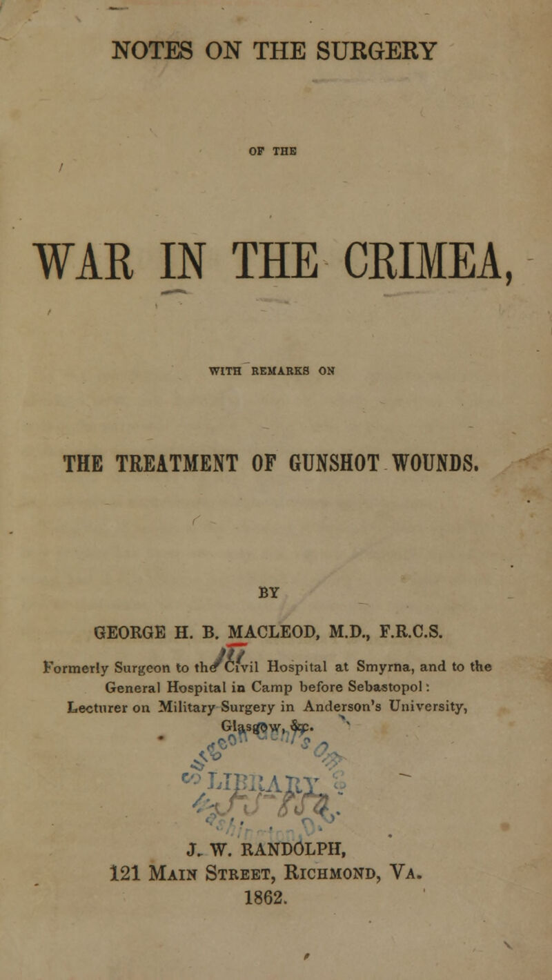 NOTES ON THE SURGERY OP THE / WAR IN THE CRIMEA, WITH REMARKS ON THE TREATMENT OF GUNSHOT WOUNDS. BY GEORGE H. B. MACLEOD, M.D., F.R.C.S. Formerly Surgeon to the Civil Hospital at Smyrna, and to the General Hospital in Camp before Sebastopol: Lecturer on Military Surgery in Anderson's University, • %$«*>>% J. W. RANDOLPH, 121 Main Street, Richmond, Va. 1862.