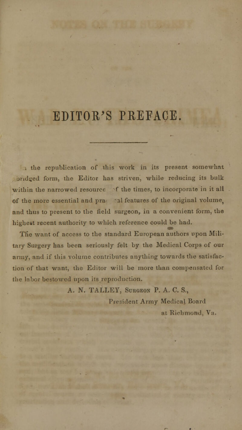 EDITOR'S PREFACE. . the republication of this work in its present somewhat bridged form, the Editor has striven, while reducing its bulk within the narrowed resource f the times, to incorporate in it all of the more essential and pra ^al features of the original volume, and thus to present to the field surgeon, in a convenient form, the highest recent authority to which reference could be had. Tlie want of access to the standard European authors upon Mili- tary Surgery has been seriously felt by the Medical Corps of our army, and if this volume contributes anything towards the satisfac- tion of that want, the Editor will be more than compensated for (lie labor bestowed upon its reproduction. A. N. TALLEY, Surgeon P. A. C. S., President Army Medical Board at Richmond, Va.