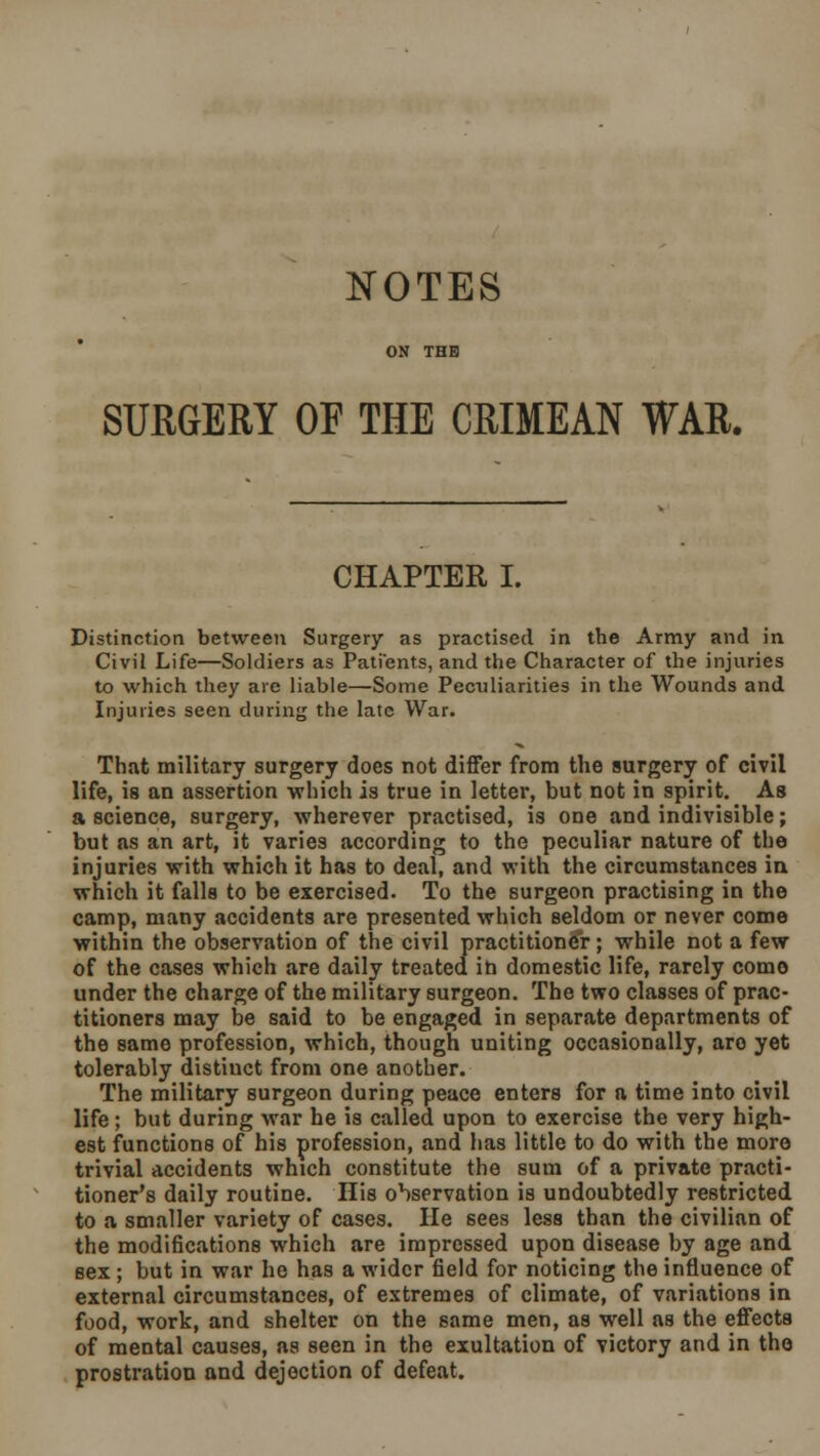 NOTES ON THE SURGERY OF THE CRIMEAN WAR. CHAPTER I. Distinction between Surgery as practised in the Army and in Civil Life—Soldiers as Patients, and the Character of the injuries to which they are liable—Some Peculiarities in the Wounds and Injuries seen during the late War. That military surgery does not differ from the surgery of civil life, is an assertion which is true in letter, but not in spirit. As a science, surgery, wherever practised, is one and indivisible; but as an art, it varies according to the peculiar nature of the injuries with which it has to deal, and with the circumstances in which it falls to be exercised. To the surgeon practising in the camp, many accidents are presented which seldom or never come within the observation of the civil practitioner; while not a few of the cases which are daily treated in domestic life, rarely como under the charge of the military surgeon. The two classes of prac- titioners may be said to be engaged in separate departments of the same profession, which, though uniting occasionally, are yet tolerably distiuct from one another. The military surgeon during peace enters for a time into civil life ; but during war he is called upon to exercise the very high- est functions of his profession, and has little to do with the more trivial accidents which constitute the sum of a private practi- tioner's daily routine. His observation is undoubtedly restricted to a smaller variety of cases. He sees less than the civilian of the modifications which are impressed upon disease by age and sex ; but in war he has a wider field for noticing the influence of external circumstances, of extremes of climate, of variations in food, work, and shelter on the same men, as well as the effects of mental causes, as seen in the exultation of victory and in the prostration and dejection of defeat.