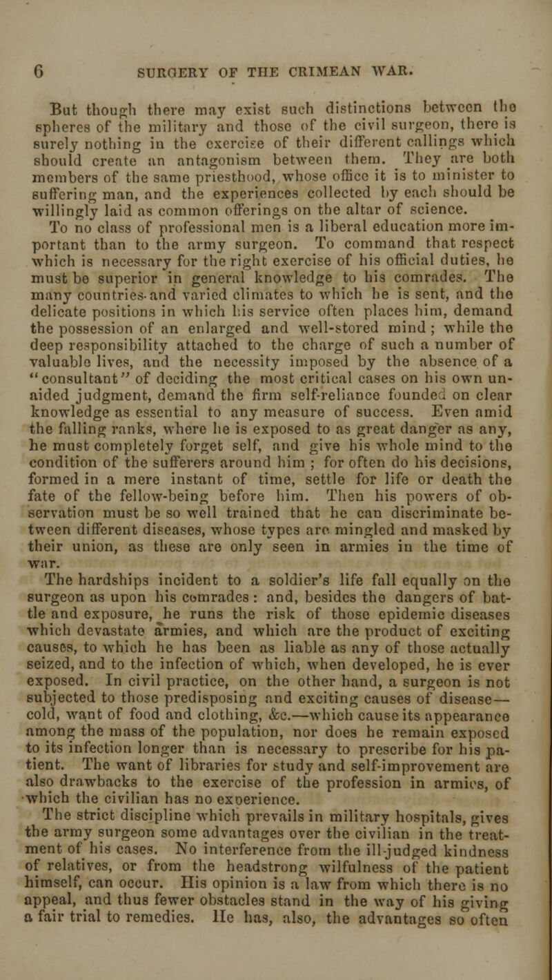 But though there may exist such distinctions between the spheres of the military and those of the civil surgeon, there is surely nothing in the exercise of their different callings which should create an antagonism between them. They are both members of the same priesthood, whose office it is to minister to suffering man, and the experiences collected by each should be willingly laid as common offerings on the altar of science. To no class of professional men is a liberal education more im- portant than to the army surgeon. To command that respect which is necessary for the right exercise of his official duties, he must be superior in general knowledge to his comrades. The many countries-and varied climates to which he is sent, and the delicate positions in which his service often places him, demand the possession of an enlarged and well-stored mind ; while the deep responsibility attached to the charge of such a number of valuable lives, and the necessity imposed by the absence of a consultant of deciding the most critical cases on his own un- aided judgment, demand the firm self-reliance founded on clear knowledge as essential to any measure of success. Even amid the falling ranks, where he is exposed to as great danger as any, he must completely forget self, and give his whole mind to the condition of the sufferers around him ; for often do his decisions, formed in a mere instant of time, settle for life or death the fate of the fellow-being before him. Then his powers of ob- servation must be so well trained that he can discriminate be- tween different diseases, whose types are. mingled and masked by their union, as these are only seen in armies in the time of war. The hardships incident to a soldier's life fall equally on the surgeon as upon his comrades : and, besides the dangers of bat- tle and exposure, he runs the risk of those epidemic diseases which devastate armies, and which are the product of exciting causes, to which he has been as liable as any of those actually seized, and to the infection of which, when developed, he is ever exposed. In civil practice, on the other hand, a surgeon is not subjected to those predisposing and exciting causes of disease— cold, want of food and clothing, &c.—which cause its appearance among the mass of the population, nor does he remain exposed to its infection longer than is necessary to prescribe for his pa- tient. The want of libraries for study and self-improvement are also drawbacks to the exercise of the profession in armies, of ■which the civilian has no exoerience. The strict discipline which prevails in military hospitals, gives the army surgeon some advantages over the civilian in the treat- ment of his cases. No interference from the ill-judged kindness of relatives, or from the headstrong wilfulness of the patient himself, can occur. His opinion is a law from which there is no appeal, and thus fewer obstacles stand in the way of his giving a fair trial to remedies. He has, also, the advantages so often