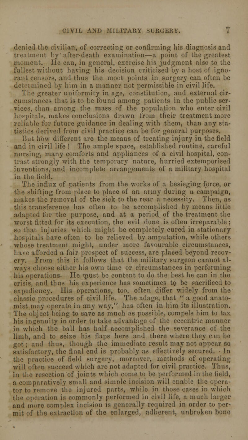 denied tho civilian, of correcting or confirming his diagnosis and treatment by after-death examination—a point of the greatest moment. lie can, in general, exercise his judgment also to tho fullest without having his decision criticised by a host of igno- rant censors, and thus the mout points in surgery can often be determined by him in a manner not permissible in civil life. The greater uniformity in age, constitution, and external cir- cumstances that is to be found among patients in the public ser- vices, than among the mass of the population who enter civil hospitals, makes conclusions drawn from their treatment more reliable for future guidance in dealing with them, than any sta- derived from civil practice can be for general purposes. But how different are the means of treating injury in the field and in civil life ! Tho ample space, established routine, careful nursing, many comforts and appliances of a civil hospital, con- trast strongly with the temporary nature, hurried extemporised inventions, and incomplete arrangements of a military hospital in the field. The influx of patients from the works of a besieging force, or the shifting from place to place of an army during a campaign, makes the removal of the sick to the rear a necessity. Then, as this transference has often to be accomplished by means little adapted for the purpose, and at a period of the treatment the worst fitted for its execution, the evil done is often irreparable; so that injuries which might be completely cured in stationary hospitals have often to be relieved by amputation, while others m hose treatment might, under more favourable circumstances, have afforded a fair prospect of success, are placed beyond recov- ery. From this it follows that the military surgeon cannot al- ways choose either his own time or circumstances in performing his operations. lie must be content to do the best he can in tho crisis, and thus his experience has sometimes to be sacrificed to expediency. His operations, too, often differ widely from the classic procedures of civil life. The adage, that  a good anato- mist may operate in any way, has often in him its illustration. The object being to save as much as possible, compels him to tax his ingenuity in order to take advantage of the eccentric manner in which tho ball has half accomplished the severance of the limb, and to seize his flaps here and there where they can bo got; and thus, though the immediate result may not appear so satisfactory, the final end is probably as effectively secured. • In the practice of field surgery, moreover, methods of operating will often succeed which are not adapted for civil practice. Thus, in the resection of joints which come to be performed in the field, a comparatively small and simnle incision will enable the opera- tor to remove the injured parts, while in those cases in which the operation is commonly performed in civil life, a much larger and more complex incision is generally required in order to per- mit of the extraction of the enlarged, adherent, unbroken bone