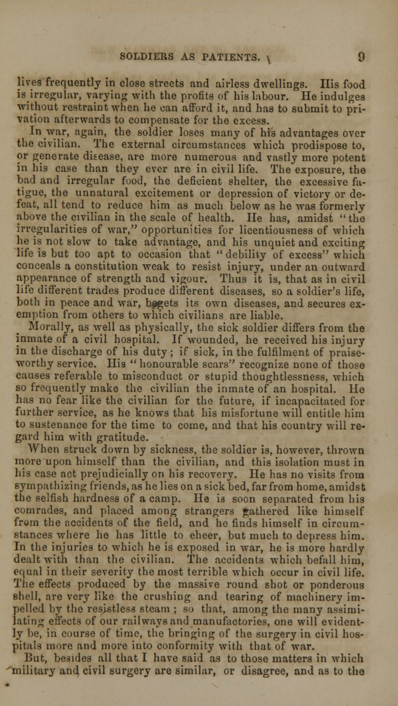 lives frequently in close streets and airless dwellings. His food is irregular, varying with the profits of his labour. He indulges without restraint when he can afford it, and has to submit to pri- vation afterwards to compensate for the excess. In war, again, the soldier loses many of his advantages over the civilian. The external circumstances which prodispose to, or generate disease, are more numerous and vastly more potent in liis case than they ever are in civil life. The exposure, the bad and irregular food, the deficient shelter, the excessive fa- tigue, the unnatural excitement or depression of victory or de- feat, all tend to reduce him as much below as he was formerly above the civilian in the scale of health. He has, amidst the irregularities of war, opportunities for licentiousness of which he is not slow to take advantage, and his unquiet and exciting life is but too apt to occasion that  debility of excess which conceals a constitution weak to resist injury, under an outward appearance of strength and vigour. Thus it is, that as in civil life different trades produce different diseases, so a soldier's life, both in peace and war, begets its own diseases, and secures ex- emption from others to which civilians are liable. Morally, as well as physically, the sick soldier differs from the inmate of a civil hospital. If wounded, he received his injury in the discharge of his duty ; if sick, in the fulfilment of praise- worthy service. His  honourable scars recognize none of those causes referable to misconduct or stupid thoughtlessness, which so frequently make the civilian the inmate of an hospital. He has no fear like the civilian for the future, if incapacitated for further service, as he knows that his misfortune will entitle him to sustenance for the time to come, and that his country will re- gard him with gratitude. - When struck down by sickness, the soldier is, however, thrown more upon himself than the civilian, and this isolation must in his case act prejudicially on his recovery. He has no visits from sympathizing friends, as he lies on a sick bed, far from home, amidst the selfish hardness of a camp. He is soon separated from his comrades, and placed among strangers gathered like himself from the accidents of the field, and he finds himself in circum- stances where he has little to eheer, but much to depress him. In the injuries to which he is exposed in war, he is more hardly dealt with than the civilian. The accidents which befall him, equal in their severity the most terrible which occur in civil life. The effects produced by the massive round shot or ponderous shell, are very like the crushing and tearing of machinery im- pelled by the resistless steam ; so that, among the many assimi- lating effects of our railways and manufactories, one will evident- ly be, in course of time, the bringing of the surgery in civil hos- pitals more and more into conformity with that of war. But, besides all that I have said as to those matters in which military and civil surgery are similar, or disagree, and as to the