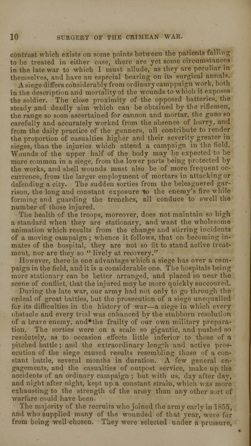 contrast which exists on some points between the patients falling to be treated in either case, there are yet some circumstances in the late war to which I must allude, as they are peculiar in themselves, and have an especial bearing on its Burgical annals. A siege differs considerably from ordinary camppaign work, both in the description and mortality oi the wounds to which it exposes the soldier. The close proximity of the opposed batteries, the steady and deadly aim which can be obtained by the riflemen, the range so soon ascertained for cannon and mortar, the guns so carefully and accurately worked from the absence of hurry, and from the daily practice of the gunners, all contribute to render the proportion of casualties higher and their severity greater in sieges, than the injuries which attend a campaign in the field. Wounds of the upper half of the body may be expected to be more common in a siege, from the lower parts being protected by the works, and shell wounds must also be of more frequent oc- currence, from the larger employment of mortars in attacking or defending a city. The sudden sorties from the beleaguered gar- rison, the long and constant exposure to the enemy's fire while forming and guarding the trenches, all conduce to swell the number of those injured. The health of the troops, moreover, does not maintain so high a standard when they are stationary, and want the wholesome animation which results from the change and stirring incidents of a moving campaign ; whence it follows, that on becoming in- mates of the hospital, they are not so fit to stand active treat- ment, nor are they so  lively at recovery. However, there is one advantage which a siege has ovct a cam- paign in the field, and it is a considerable one. The hospitals being more stationary can be better arranged, and placed so near the scene of conflict, that the injured may be more quickly succoured. During the late war, our army had not only to go through the ordeal of great battles, but the prosecution of a siege unequalled for its difficulties in the history of war—a siege in which every obstacle and every trial was enhanced by the stubborn resolution of a brave enemy, and*the frailty of our own military prepara- tion. The sorties were on a scale so gigantic, and pushed so resolutely, as to occasion effects little inferior to those of a pitched battle; and the extraordinary length and active pros- ecution of the siege caused results resembling those of a con- stant battle, several months in duration. A few general en- gagements, and the casualties of outpost service, make up the accidents of an ordinary campaign ; but with us, day after day, and night after night, kept up a constant strain, which was more exhausting to the strength of the army than any other sort of warfare could have been. The majority of the recruits who joined the army early in 1855, and who supplied many of the wounded of that year, were far from being well chosen. They were selected under a pressure,