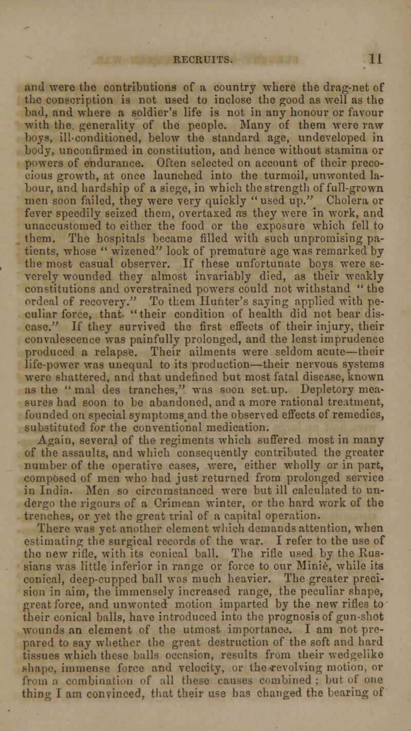 and were the contributions of a country where the drag-net of the conscription is not used to inclose the good as well as the bad, and where a soldier's life is not in any honour or favour with the. generality of the people. Many of them were raw boys, ill-conditioned, below the standard age, undeveloped in body, unconfirmed in constitution, and hence without stamina or powers of endurance. Often selected on account of their preco- cious growth, at once launched into the turmoil, unwonted la- bour, and hardship of a siege, in which the strength of full-grown men soon failed, they were very quickly  used up. Cholera or fever speedily seized them, overtaxed as they were in work, and unaccustomed to either the food or the exposure which fell to them. The hospitals became filled with such unpromising pa- tients, whose  wizened look of premature age was remarked by the most casual observer. If these unfortunate boys were se- verely wounded they almost invariably died, as their weakly constitutions and overstrained powers could not withstand  the ordeal of recovery. To them Hunter's saying applied with pe- culiar force, that- their condition of health did not bear dis- ease. If they survived the first effects of their injury, their convalescence was painfully prolonged, and the least imprudence produced a relapse. Their ailments were seldom acute—their life-power was unequal to its production—their nervous systems were shattered, and that undefined but most fatal disease, known as the  mal des tranches, was soon setup. Depletory mea- sures had soon to be abandoned, and a more rational treatment, founded on special symptoms^and the observed effects of remedies, substituted for the conventional medication. Again, several of the regiments which suffered most in many of the assaults, and which consequently contributed the greater number of the operative cases, were, either wholly or in part, composed of men who had just returned from prolonged service in India. Men so circumstanced were but ill calculated to un- dergo the rigours of a Crimean winter, or the hard work of the trenches, or yet the great trial of a capital operation. There was yet another element which demands attention, when estimating the surgical records of the war. I refer to the use of the new rifle, with its conical ball. The rifle used by the Rus- sians was little inferior in range or force to our Minie, while its conical, deep-cupped ball was much heavier. The greater preci- sion in aim, the immensely increased range, the peculiar shape, great force, and unwonted motion imparted by the new rifles to their conical balls, have introduced into the prognosis of gun-shot wounds an element of the utmost importance. I am not pre- pared to say whether the great destruction of the soft and hard tissues which these balls occasion, results from their wedgelike shape, immense force and velocity, or the-revolving motion, or from a combination of all theso causes combined; but of one thing I am convinced, that their use has changed the bearing of