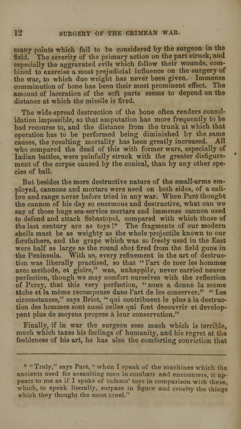 many points which fall to be considered by the surgeon in the field. The severity of the primary action on thepart struck, and especially the aggravated evils which follow their wounds, com- bined to exercise a most prejudicial influence on the surgery of the war, to which due weight has never been given. Immense comminution of bone has been their most prominent effect. Tho amount of laceration of the soft parts seems to depend on the distance at which the missile is fired. The wide-spread destruction of the bone often renders consol- idation impossible, so that amputation has more frequently to be had recourse to, and the distance from the trunk at which that operation has to be performed being diminished by the same causes, the resulting mortality has been greatly increased. All who compared the dead of this with former wars, especially of Indian battles, were painfully struck with the greater disfigure- ment of the corpse caused by the conical, than by any other spe- cies of ball. But besides the more destructive nature of the small-arms em- ployed, cannons and mortars were used on both sides, of a cali- bre and range never before tried in any war. When Pare thought the cannon of his day so enormous and destructive, what can we say of those huge sea-service mortars and immense cannon used to defend and attack Sebastopol, compared with which those of the last century are as toys I* The fragments of our modern shells must be as weighty as the whole projectile known to our forefathers, and the grape which was so freely U6ed in the East were half as large as the round shot fired from the field guns in the Peninsula. With us, every refinement in the art of destruc- tion was liberally practised, so that  l'art de tuer les hommes avec methode, et gloire, was, unhappily, never carried nearer perfection, though we may comfort ourselves with the reflection of Percy, that this very perfection,  nous a donne la meme tache et la meme recompense dans l'art de les conserver.  Les circonstances, says Briot,  qui contribuent le plus a la destruc- tion des hommes sont aussi celles qui font decouvrir et develop- pent plus de moyens propres a leur conservation. Finally, if in war the surgeon sees much which is terrible, much which taxes his feelings of humanity, and his regret at the feebleness of his art, he has also the comforting conviction that * Truly, says Paid, 'when I speak of the machines which the ancients used for assaulting men in combats and encounters, it ap- pears to me as if I spoke of infants' toys in comparison with these, which, to speak literally, surpass in figure and cruelty the things which they thought tho most cruel.''