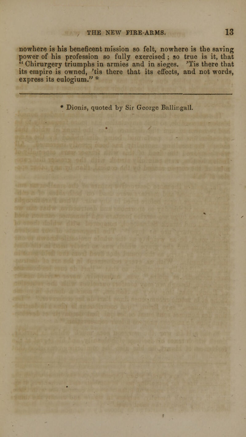 nowhere is his beneficent mission so felt, nowhere is the saving power of his profession so fully exercised ; so true is it, that  Chirurgery triumphs in armies and in sieges. 'Tis there that its empire is owned, 'tis there that its effects, and not words, express its eulogium. * * Dionis, quoted by Sir George Ballingall.