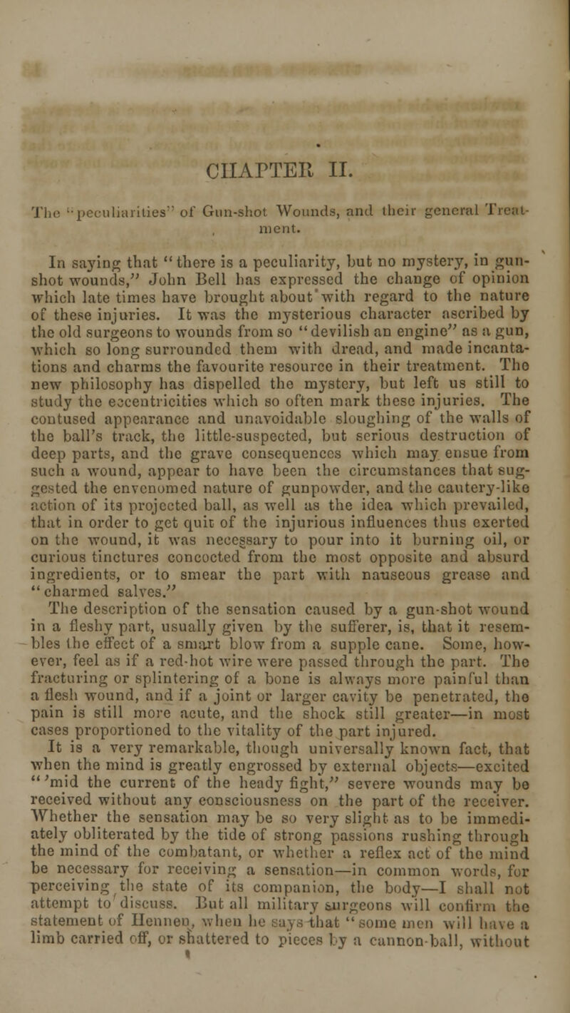 CHAPTER II. The •peculiarities'' of Gun-shot Wounds, and their general Treat ment. In saying that  there is a peculiarity, but no mystery, in gun- shot wounds, John Bell has expressed the change of opinion which late times have brought about'with regard to the nature of these injuries. It was the mysterious character ascribed by the old surgeons to wounds from so  devilish an engine as a gun, which so long surrounded them with dread, and made incanta- tions and charms the favourite resource in their treatment. The new philosophy has dispelled the mystery, but left us still to study the eccentricities which so often mark these injuries. The contused appearance and unavoidable sloughing of the walls of the ball's track, the little-suspected, but serious destruction of deep parts, and the grave consequences which may ensue from such a wound, appear to have been the circumstances that sug- gested the envenomed nature of gunpowder, and the cautery-like action of its projected ball, as well as the idea which prevailed, that in order to get quit of the injurious influences thus exerted on the wound, it was necessary to pour into it burning oil, or curious tinctures concocted from the most opposite and absurd ingredients, or to smear the part with nauseous grease and charmed salves. The description of the sensation caused by a gun-shot wound in a fleshy part, usually given by tlie sufferer, is, that it resem- bles the effect of a smart blow from a supple cane. Some, how- ever, feel as if a red-hot wire were passed through the part. The fracturing or splintering of a bone is always more painful than a flesh wound, and if a joint or larger cavity be penetrated, the pain is still more acute, and tlie shock still greater—in most cases proportioned to the vitality of the part injured. It is a very remarkable, though universally known fact, that when the mind is greatly engrossed by external objects—excited  'mid the current of the heady fight, severe wounds may bo received without any consciousness on the part of the receiver. Whether the sensation may be so very slight as to be immedi- ately obliterated by the tide of strong passions rushing through the mind of the combatant, or whether a reflex act of the mind be necessary for receiving a sensation—in common words, for perceiving the state of its companion, the body—I shall not attempt to'discuss. But all military tnrgcons will confirm the statement of Hennen, when he Lay,; that some, men will have a limb carried off, or shattered to pieces by a cannon-ball, without