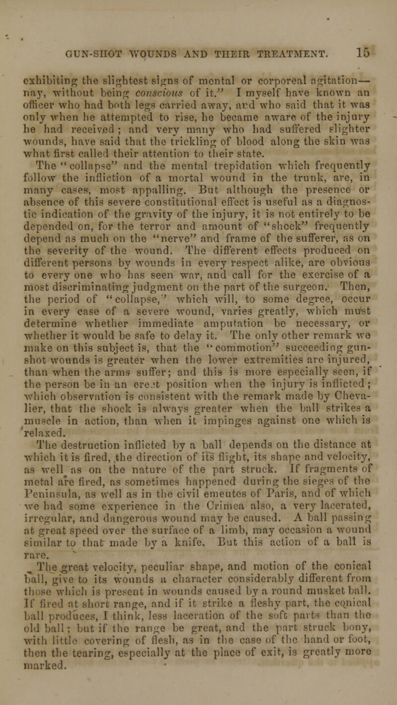 exhibiting the slightest signs of mental or corporeal agitation— nay, without being conscious of it. I myself have known an officer who had both legs carried away, atd who said that it was only when lie attempted to rise, he became aware of the injury he had received ; and very many who had suffered slighter wounds, have said that the trickling of blood along the skin was what first called their attention to their state. The collapse and the mental trepidation which frequently follow the infliction of a mortal wound in the trunk, are, in many cases, most appalling. But although the presence or absence of this severe constitutional effect is useful as a diagnos- tic indication of the gravity of the injury, it is not entirely to be depended on, for the terror and amount of shock frequently depend as much on the nerve and frame of the sufferer, as on the severity of the wound. The different effects produced on different persons by wounds in every respect alike, are obvious to every one who has seen war, and call for the exercise of a most discriminating judgment on the part of the surgeon.' Then, the period of collapse/' which will, to some degree, occur in every case of a severe wound, varies greatly, which mu'st determine whether immediate amputation be necessary, or whether it would be safe to delay it. The only other remark we make on this subject is, that the commotion succeeding gun- shot wounds is greater when the lower extremities are injured, than when the arms suffer; and this is more especially seen, if the person be in an ere.;t position when the injury is inflicted ; which observation is consistent with the remark made by Cheva- lier, that the shock is always greater when the ball strikes a muscle in action, than when it impinges against one which is relaxed. The destruction inflicted by a ball depends on the distance at which it is fired, the direction of its flight, its shape and velocity, as well as on the nature of the part struck. If fragments of metal are fired, as sometimes happened during the sieges of the Peninsula, as well as in the civil emeutes of Paris, and of which we had some experience in the Crimea also, a very lacerated, irregular, and dangerous wound may be caused. A ball passing at great speed over the surface of a limb, may occasion a wound similar to that made by a knife. But this action of a ball is rare. ^ The great velocity, peculiar shape, and motion of the conical ball, give to its wounds a character considerably different from those which is present in wounds caused by a round musket ball. If fired at short range, and if it strike a fleshy part, the cojiical ball produces, I think, less laceration of the soft parts than the old ball ; but if the range be great, and the part struck bony, with little covering of flesh, as in the case of the hand or foot, then the tearing, especially at the place of exit, is greatly more marked.