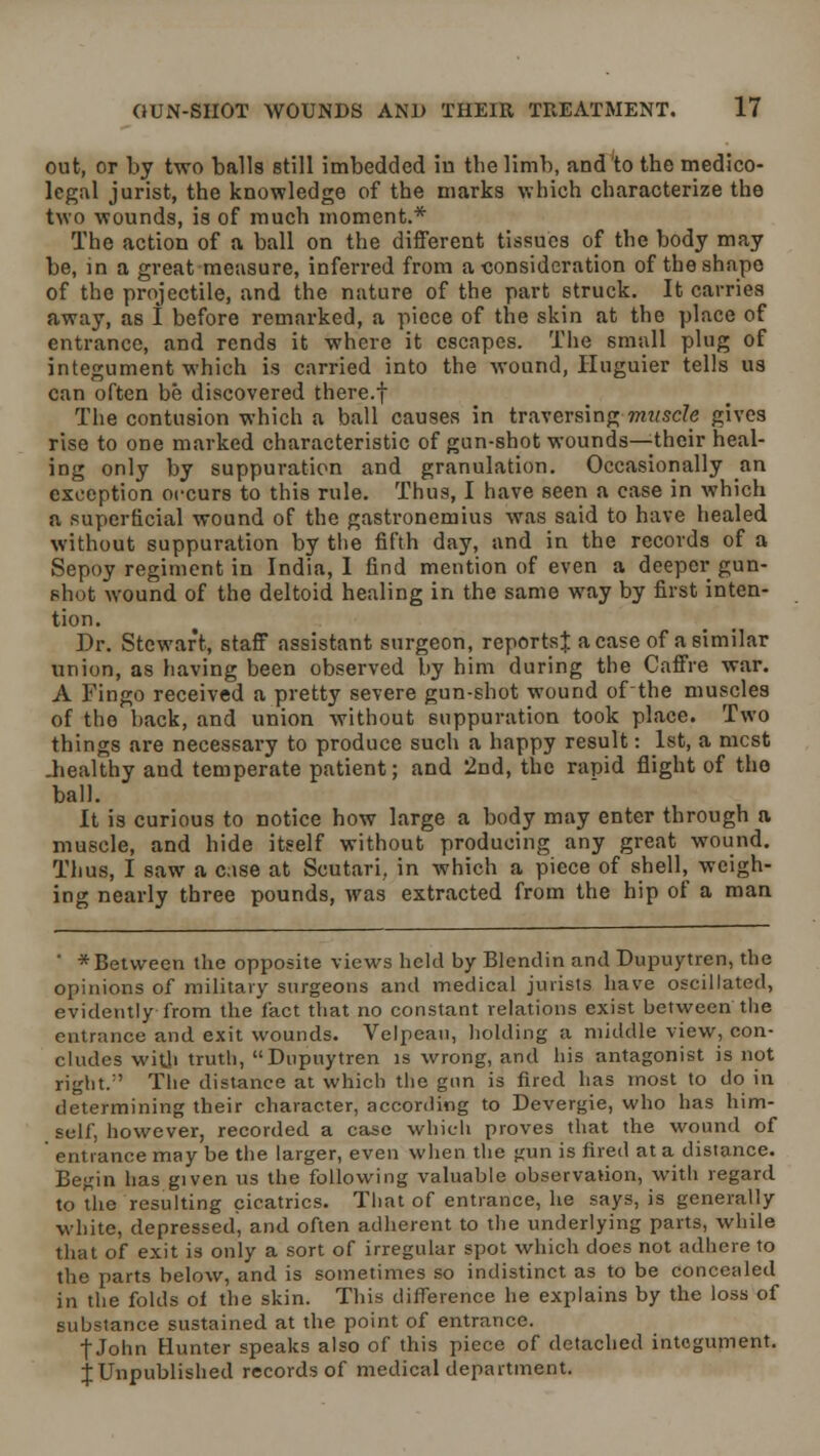 out, or by two balls still imbedded in the limb, and to the medico- legal jurist, the knowledge of the marks which characterize the two wounds, is of much moment.* The action of a ball on the different tissues of the body may be, in a great measure, inferred from a consideration of the shape of the projectile, and the nature of the part struck. It carries away, as I before remarked, a piece of the skin at the place of entrance, and rends it where it escapes. The small plug of integument which is carried into the wound, Huguier tells us can often be discovered there.f The contusion which a ball causes in traversing-muscle gives rise to one marked characteristic of gun-shot wounds—their heal- ing only by suppuration and granulation. Occasionally an exception occurs to this rule. Thus, I have seen a case in which a superficial wound of the gastronemius was said to have healed without suppuration by the fifth day, and in the records of a Sepoy regiment in India, I find mention of even a deeper gun- shot wound of the deltoid healing in the same way by first inten- tion. Dr. Stewart, staff assistant surgeon, reportst a case of a similar union, as having been observed by him during the Caffre war. A Fingo received a pretty severe gun-shot wound ofthe muscles of the back, and union without suppuration took place. Two things are necessary to produce such a happy result: 1st, a mcst .healthy and temperate patient; and 2nd, the rapid flight of the ball. It is curious to notice how large a body may enter through a muscle, and hide itself without producing any great wound. Thus, I saw a case at Scutari, in which a piece of shell, weigh- ing nearly three pounds, was extracted from the hip of a man ' *Between the opposite views held by Blendin and Dupuytren, the opinions of military surgeons and medical jurists have oscillated, evidently from the fact that no constant relations exist between the entrance and exit wounds. Velpcau, holding a middle view, con- cludes with trutl), Dupuytren is wrong, and his antagonist is not right/' The distance at which the gun is fired has most to do in determining their character, according to Devergie, who has him- self, however, recorded a case which proves that the wound of entrance may be the larger, even when the gun is fired at a distance. Begin has given us the following valuable observation, with regard to the resulting cicatrics. That of entrance, he says, is generally white, depressed, and often adherent to the underlying parts, while that of exit is only a sort of irregular spot which does not adhere to the parts below, and is sometimes so indistinct as to be concealed in the folds ol the skin. This difference he explains by the loss of substance sustained at the point of entrance. f John Hunter speaks also of this piece of detached integument. J Unpublished records of medical department.