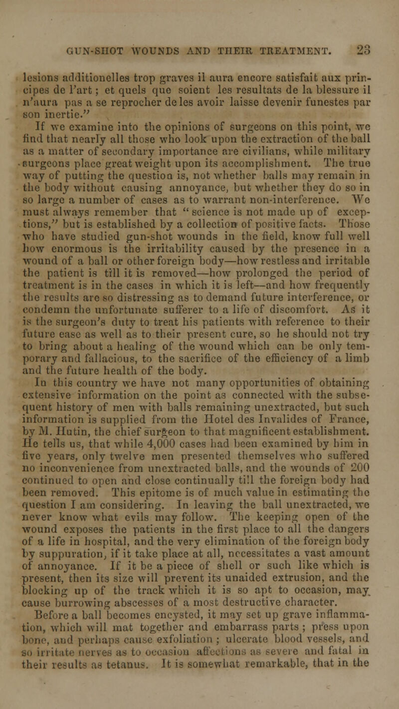 lesions additionelles trop graves ii aura encore satisfait aux prin- cipes de Fart; et quels que soient les resultats de la blessure il n'aura pas a se reprocher deles avoir laisse devenir funestes par son inertie. If we examine into the opinions of surgeons on this point, we find that nearly all those who look upon the extraction of the ball as a matter of secondary importance are civilians, while military • Burgeons place great weight upon its accomplishment. The true way of putting the question is, not whether balls may remain in the body without causing annoyance, but whether they do so in so large a number of cases as to warrant non-interference. We must always remember that science is not made up of excep- tions, but is established by a collection of positive facts. Those who have studied gun-shot wounds in the field, know full well how enormous is the irritability caused by the presence in a wound of a ball or other foreign body—how restless and irritable the patient is till it is removed—how prolonged the period of treatment is in the cases in which it is left—and how frequently the results arc so distressing as to demand future interference, or condemn the unfortunate sufferer to a life of discomfort. As it is the surgeon's duty to treat his patients with reference to their future ease as well as to their present cure, so he should not try to bring about a healing of the wound which can be only tem- porary and fallacious, to the sacrifice of the efficiency of a limb and the future health of the body. Iu this country we have not many opportunities of obtaining extensive information on the point as connected with the subse- quent history of men with balls remaining unextracted, but such information is supplied from the Hotel des Invalides of France, by M. Hutin, the chief surgeon to that magnificent establishment. He tells us, that while 4,000 cases had been examined by him in five years, only twelve men presented themselves who suffered no inconvenience from unextracted balls, and the wounds of 200 continued to open and close continually till the foreign body had been removed. This epitome is of much value in estimating the question I am considering. In leaving the ball unextracted, we never know what evils may follow. The keeping open of the wound exposes the patients in the first place to all the dangers of a life in hospital, and the very elimination of the foreign body by suppuration, if it take place at all, necessitates a vast amount of annoyance. If it be a piece of shell or such like which is present, then its size will prevent its unaided extrusion, and the blocking up of the track which it is so apt to occasion, may cause burrowing abscesses of a most destructive character. Before a ball becomes encysted, it may set up grave inflamma- tion, which will mat together and embarrass parts ; press upon bono, and perhaps cause exfoliation ; ulcerate blood vessels, and SO h i ;.-s as to occasion ati eveie and fatal in their results as tetanus. It is somewhat remarkable, that in the