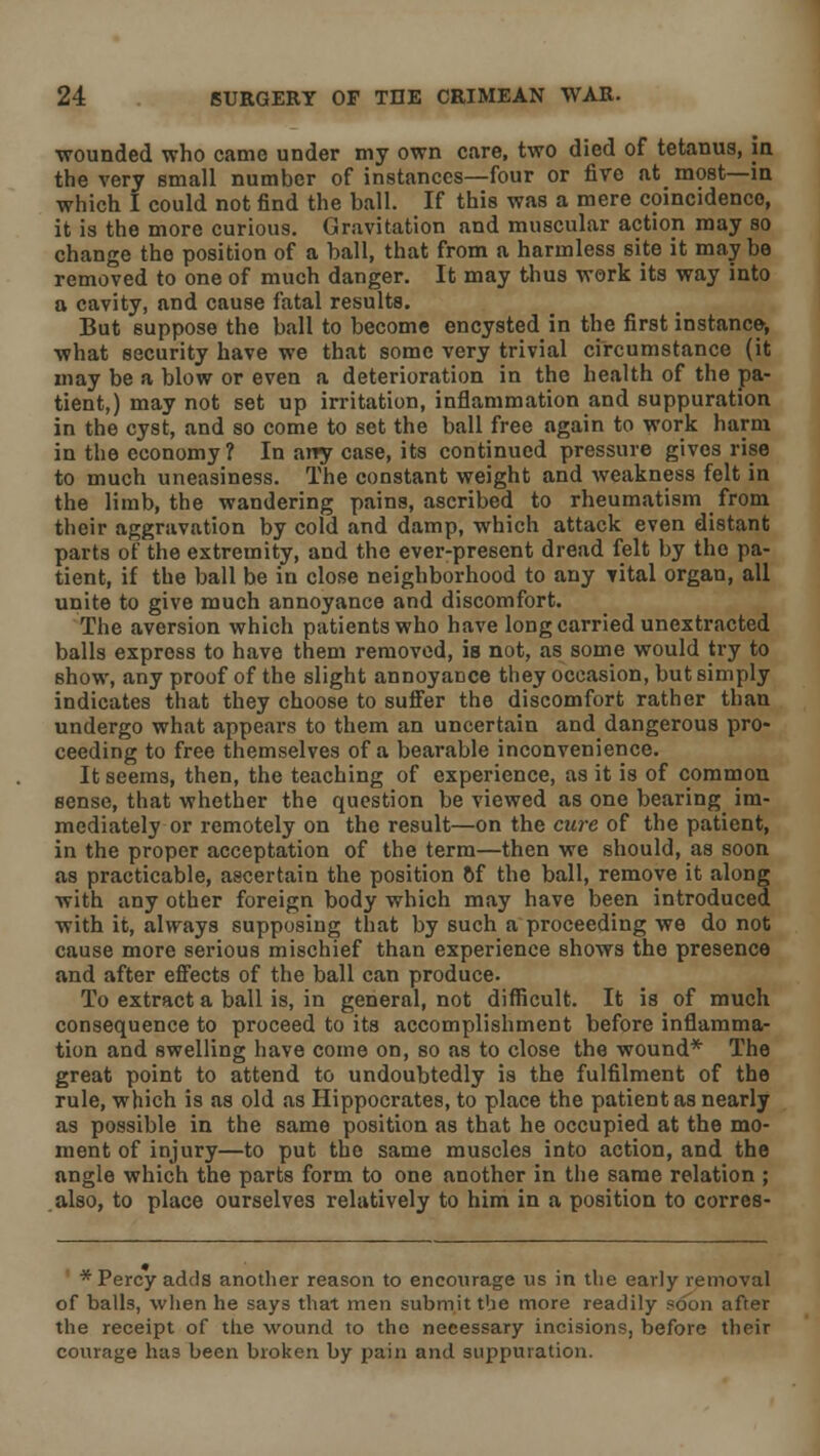 wounded who came under my own care, two died of tetanus, in the very small number of instances—four or five at most—in which I could not find the ball. If this was a mere coincidence, it is the more curious. Gravitation and muscular action may so change the position of a ball, that from a harmless site it may be removed to one of much danger. It may thus work its way into a cavity, and cause fatal results. But suppose the ball to become encysted in the first instance-, what security have we that some very trivial circumstance (it may be a blow or even a deterioration in the health of the pa- tient,) may not set up irritation, inflammation and suppuration in the cyst, and so come to set the ball free again to work harm in the economy ? In any case, its continued pressure gives rise to much uneasiness. The constant weight and weakness felt in the limb, the wandering pains, ascribed to rheumatism from their aggravation by cold and damp, which attack even distant parts of the extremity, and the ever-present dread felt by the pa- tient, if the ball be in close neighborhood to any vital organ, all unite to give much annoyance and discomfort. The aversion which patients who have long carried uncxtracted balls express to have them removed, is not, as some would try to show, any proof of the slight annoyance they occasion, but simply indicates that they choose to suffer the discomfort rather than undergo what appears to them an uncertain and dangerous pro- ceeding to free themselves of a bearable inconvenience. It seems, then, the teaching of experience, as it is of common sense, that whether the question be viewed as one bearing im- mediately or remotely on the result—on the cure of the patient, in the proper acceptation of the term—then we should, as soon as practicable, ascertain the position of the ball, remove it along with any other foreign body which may have been introduced with it, always supposing that by such a proceeding we do not cause more serious mischief than experience shows the presence and after effects of the ball can produce. To extract a ball is, in general, not difficult. It is of much consequence to proceed to its accomplishment before inflamma- tion and swelling have come on, so as to close the wound* The great point to attend to undoubtedly is the fulfilment of the rule, which is as old as Hippocrates, to place the patient as nearly as possible in the same position as that he occupied at the mo- ment of injury—to put the same muscles into action, and the angle which the parts form to one another in the same relation ; also, to place ourselves relatively to him in a position to corres- * Percy adds another reason to encourage us in the early removal of balls, when he says that men submit the more readily soon after the receipt of the wound to the necessary incisions, before their courage has been broken by pain and suppuration.