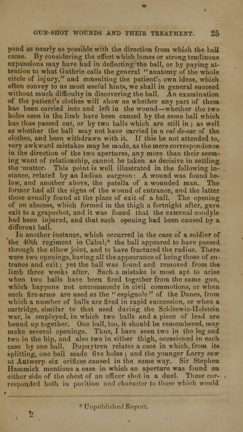 pond as nearly as possible with the direction from which the ball came. By considering the effect which hones or strong tendinous expansions may have had in deflecting the ball, or by paying at- tention to what Guthrie calls the general  anatomy of the whole circle of injury, and consulting the patient'c own ideas, which often convey to us most useful hints, we shall in general succeed without much difficulty in discovering the ball. An examination of the patient's clothes will show us whether any part of them has been carried into and left in the wound—whether the two holes seen in the limb have been caused by the same ball which has thus passed out, or by two balls which are still in ; as well as whether the ball may not have carried in a culde-sac of the dothes, and been withdrawn with it. If this be not attended to, very awkward mistakes may be made, as the mere correspondence in the direction of the two apertures, any more than their seem- ing want of relationship, cannot be taken as decisive in settling the'matter. This point is well illustrated in the following in- stance, related by an Indian surgeon: A wound was found be- low, and another above, the patella of a wounded man. The former had all the signs of the wound of entrance, and the latter those usually found at the place of exit of a ball. The opening of an abscess, which formed in the thigh a fortnight after, gave exit to a grapeshot, and it was found that the external condyle had been injured, and that each opening had been caused by a different ball. In another instance, which occurred in the case of a soldier of the 40th regiment in Cabul,* the ball appeared to have passed through the elbow joint, and to have fractured the radius. There were two openings, having all the appearance of being those of en- trance and exit; yet the ball was found and removed from the limb three weeks after. Such a mistake is most apt to arise when two balls have been fired together from the same gun, which happens not uncommonlv in civil commotions, or when such fire-arms are used as the  espignole of the Danes, from which a number of balls are fired in rapid succession, or when a cartridge, similar to that used during the Schleswic-Holstein war, is employed, in which two balls and a piece of lead are bound up together. One ball, too, it should be remembered, may make several openings. Thus, I have seen two in the leg and two in the hip, and also two in either thigh, occasioned in each case by one ball. Dupuytren relates a case in which, from its splitting, one ball made five holes ; and the younger Larry saw at Antwerp six orifices caused in the same way. Sir Stephen Hammick mentions a case in which an aperture was found on. either side of the chest of an officer shot in a duel. These cor- responded both in position and character to those which would * Unpublished Report.