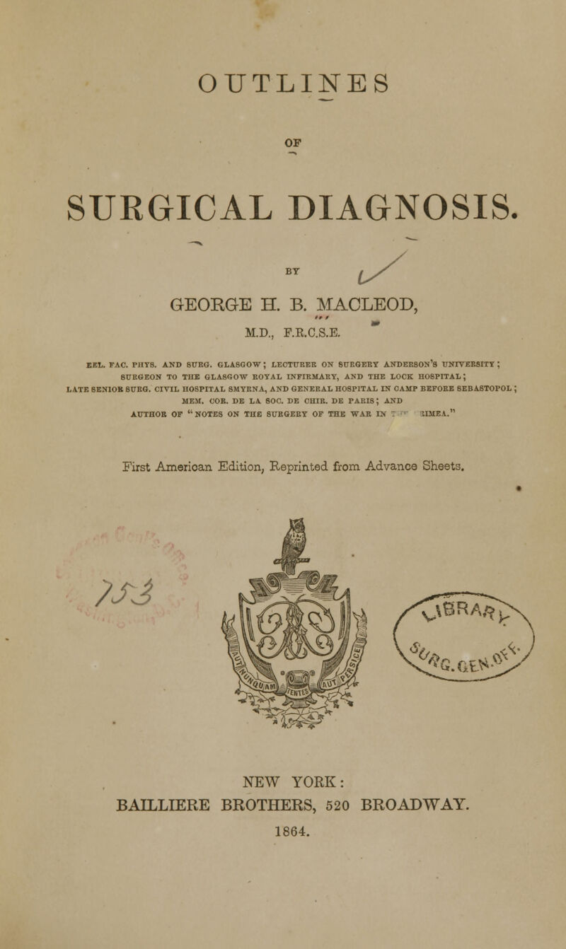 OUTLINES OP SURGICAL DIAGNOSIS. GEORGE H. B. MACLEOD, M.D., F.R.C.S.E. EEL. FAC. PHYS. AND 8URG. GLASGOW; LECTURER ON SURGERY ANDERSONS UNIVERSITY; SURGEON TO TUB GLASGOW ROYAL INFIRMARY, AND THE LOCK H08PITAL J LATE 8ENIOB SURG. CIVIL HOSPITAL SMYRNA, AND GENERAL HOSPITAL IN OAMP BEFORE 8EBASTOPOL J MEM. COB. DE LA SOC. DE CHIR. DE PARIS; AND AUTHOR OF NOTES ON THE SURGERY OF THE WAR IN IIMEA. First American Edition, Reprinted from Advance Sheets. ?SJ NEW YORK: BAILLIERE BROTHERS, 520 BROADWAY. 1864.