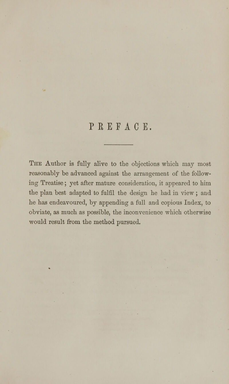 PREFACE. The Author is fully alive to the objections which may most reasonably be advanced against the arrangement of the follow- ing Treatise; yet after mature consideration, it appeared to him the plan best adapted to fulfil the design he had in view ; and he has endeavoured, by appending a full and copious Index, to obviate, as much as possible, the inconvenience which otherwise would result from the method pursued.