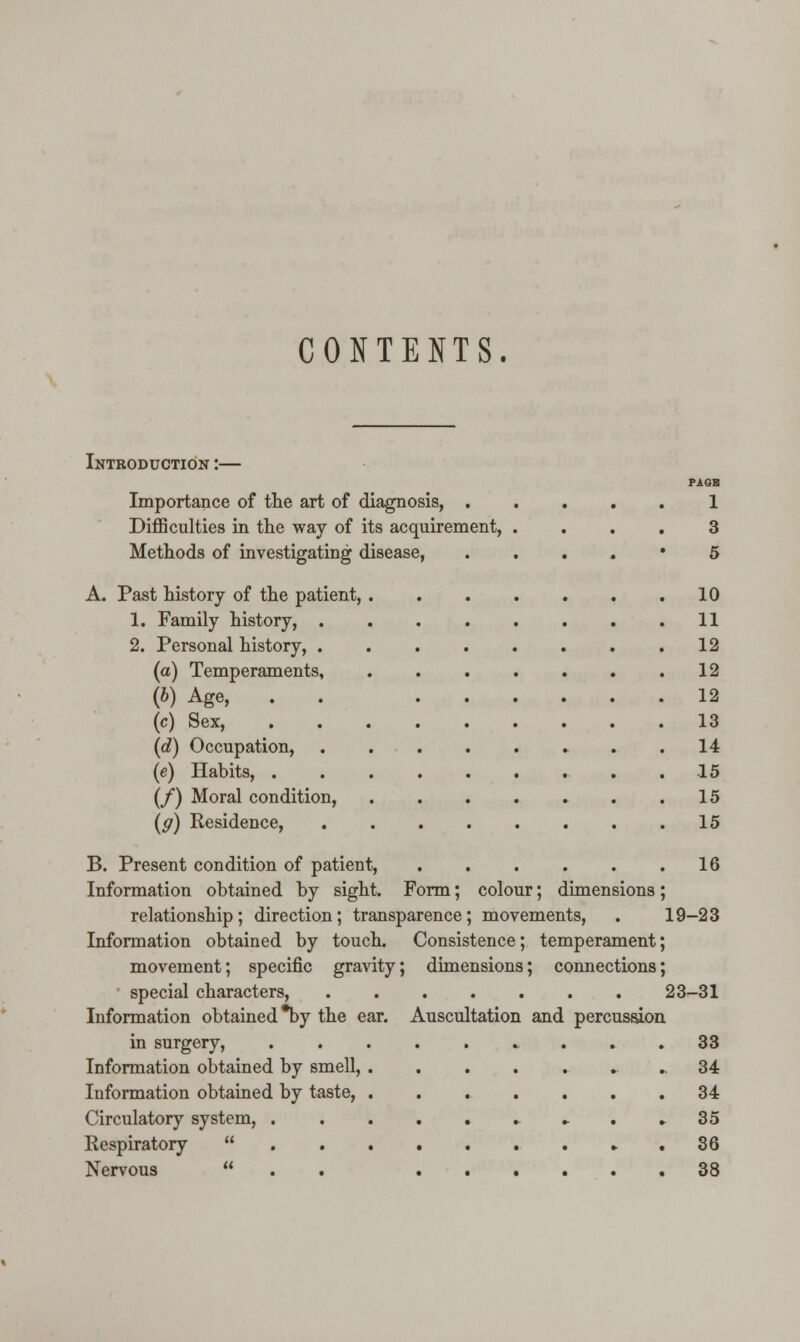 CONTENTS. Introduction :— Importance of the art of diagnosis, . Difficulties in the way of its acquirement, Methods of investigating disease, A. Past history of the patient, . 1. Family history, . 2. Personal history, . (a) Temperaments, (b) Age, (c) Sex, (d) Occupation, (e) Habits, . (/) Moral condition, (g) Residence, B. Present condition of patient, Information obtained by sight. Form; colour; dimensions relationship; direction; transparence; movements, Information obtained by touch. Consistence; temperament movement; specific gravity; dimensions; connections special characters, 23-31 Information obtained *by the ear. Auscultation and percussion in surgery, . ... 33 Information obtained by smell, ..34 Information obtained by taste, ....... 34 Circulatory system, . » 35 Respiratory  36 Nervous  38 1 3 5 10 11 12 12 12 13 14 15 15 15 16 19-23