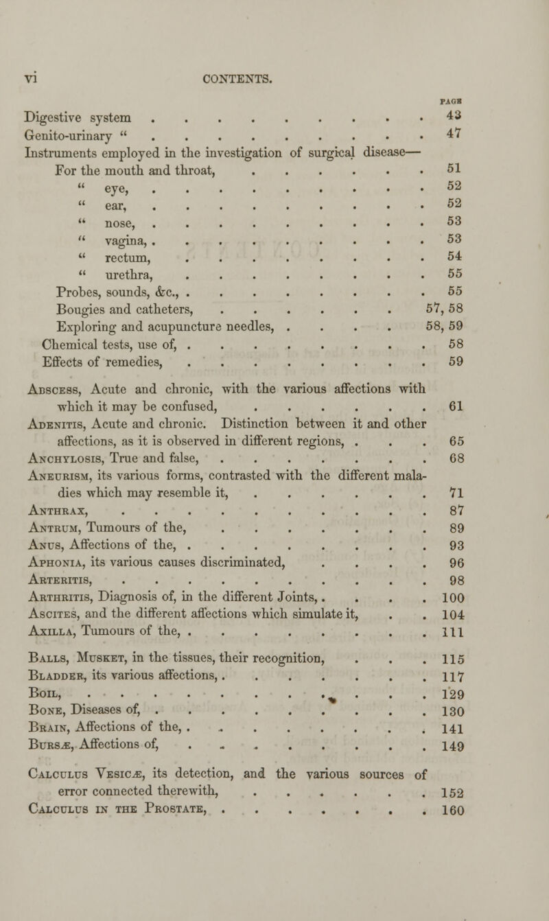 Digestive system .... Genitourinary  . . . . Instruments employed in the investigation For the mouth and throat,  eye,  ear, of surgical disease  vagina, .  rectum,  urethra, Probes, sounds, &c, Bougies and catheters, Exploring and acupuncture needles, Chemical tests, use of, . Effects of remedies, Abscess, Acute and chronic, with the various affections with which it may he confused, ...... Adenitis, Acute and chronic. Distinction between it and other affections, as it is observed in different regions, Anchylosis, True and false, .... Aneurism, its various forms, contrasted with the different mala- dies which may resemble it, ... . Anthrax, Antrum, Tumours of the, ..... Anus, Affections of the, ...... Aphonia, its various causes discriminated, Arteritis, ........ Arthritis, Diagnosis of, in the different Joints,. Ascites, and the different affections which simulate it, Axilla, Tumours of the, Balls, Musket, in the tissues, their recognition, Bladder, its various affections,. Boil, Bone, Diseases of, . Brain, Affections of the, . Burs.e, Affections of, PAOB 43 47 51 52 52 53 53 54 55 55 57,58 58,59 58 59 61 65 68 71 87 89 93 96 98 100 104 111 115 117 129 130 141 149 Calculus Vesicae, its detection, and the various sources of error connected therewith, 152 Calculus in the Prostate, 160