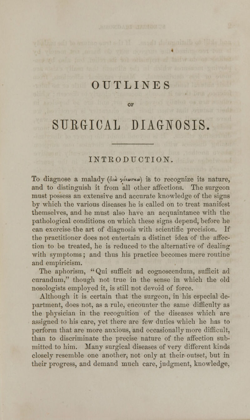 OUTLINES OF SURGICAL DIAGNOSIS. INTKODUCTION. To diagnose a malady (<5<« yivuma) is to recognize its nature, and to distinguish it from all other affections. The surgeon must possess an extensive and accurate knowledge of the signs by which the various diseases he is called on to treat manifest themselves, and he must also have an acquaintance with the pathological conditions on which these signs depend, before he can exercise the art of diagnosis with scientific precision. If the practitioner does not entertain a distinct idea of the affec- tion to be treated, he is reduced to the alternative of dealing with symptoms; and thus his practice becomes mere routine and empiricism. The aphorism, Qui sufficit ad cognoscendum, snfficit ad curandum, though not true in the sense in which the old nosologists employed it, is still not devoid of force. Although it is certain that the surgeon, in his especial de- partment, does not, as a rule, encounter the same difficulty as the physician in the recognition of the diseases which are assigned to his care, yet there are few duties which he has to perform that are more anxious, and occasionally more difficult, than to discriminate the precise nature of the affection sub- mitted to him. Many surgical diseases of very different kinds closely resemble one another, not only at their- outset, but in their progress, and demand much care, judgment, knowledge.