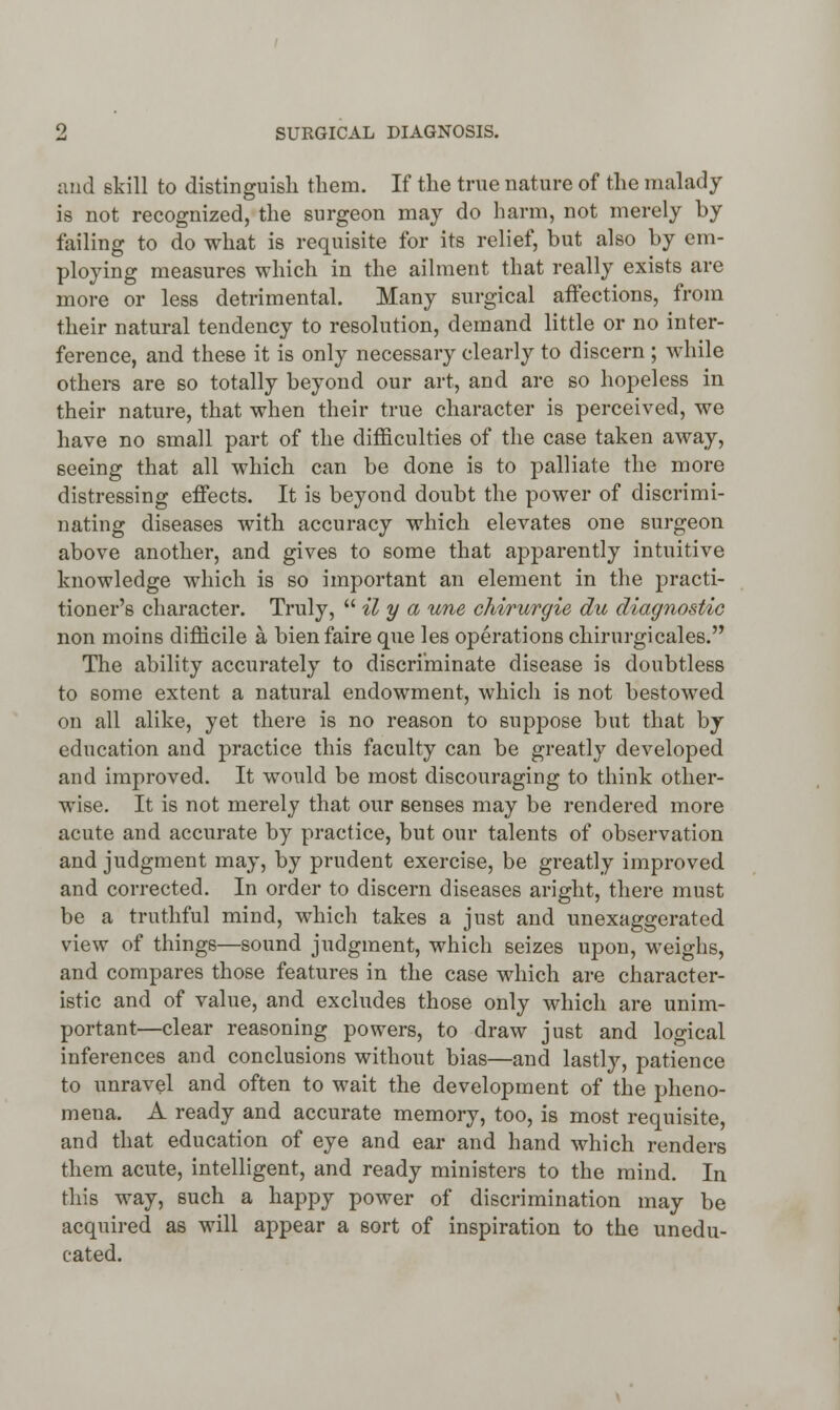 arid skill to distinguish them. If the true nature of the malady is not recognized, the surgeon may do harm, not merely by failing to do what is requisite for its relief, but also by em- ploying measures which in the ailment that really exists are more or less detrimental. Many surgical affections, from their natural tendency to resolution, demand little or no inter- ference, and these it is only necessary clearly to discern ; while others are so totally beyond our art, and are so hopeless in their nature, that when their true character is perceived, we have no small part of the difficulties of the case taken away, seeing that all which can be done is to palliate the more distressing effects. It is beyond doubt the power of discrimi- nating diseases with accuracy which elevates one surgeon above another, and gives to some that apparently intuitive knowledge which is so important an element in the practi- tioner's character. Truly,  il y a une chirurgie du diagnostic non moins difficile a, bienfaire que les operations chirurgicales. The ability accurately to discriminate disease is doubtless to some extent a natural endowment, which is not bestowed on all alike, yet there is no reason to suppose but that by education and practice this faculty can be greatly developed and improved. It would be most discouraging to think other- wise. It is not merely that our senses may be rendered more acute and accurate by practice, but our talents of observation and judgment may, by prudent exercise, be greatly improved and corrected. In order to discern diseases aright, there must be a truthful mind, which takes a just and unexaggerated view of things—sound judgment, which seizes upon, weighs, and compares those features in the case which are character- istic and of value, and excludes those only which are unim- portant—clear reasoning powers, to draw just and logical inferences and conclusions without bias—and lastly, patience to unravel and often to wait the development of the pheno- mena. A ready and accurate memory, too, is most requisite, and that education of eye and ear and hand which renders them acute, intelligent, and ready ministers to the mind. In this way, such a happy power of discrimination may be acquired as will appear a sort of inspiration to the unedu- cated.