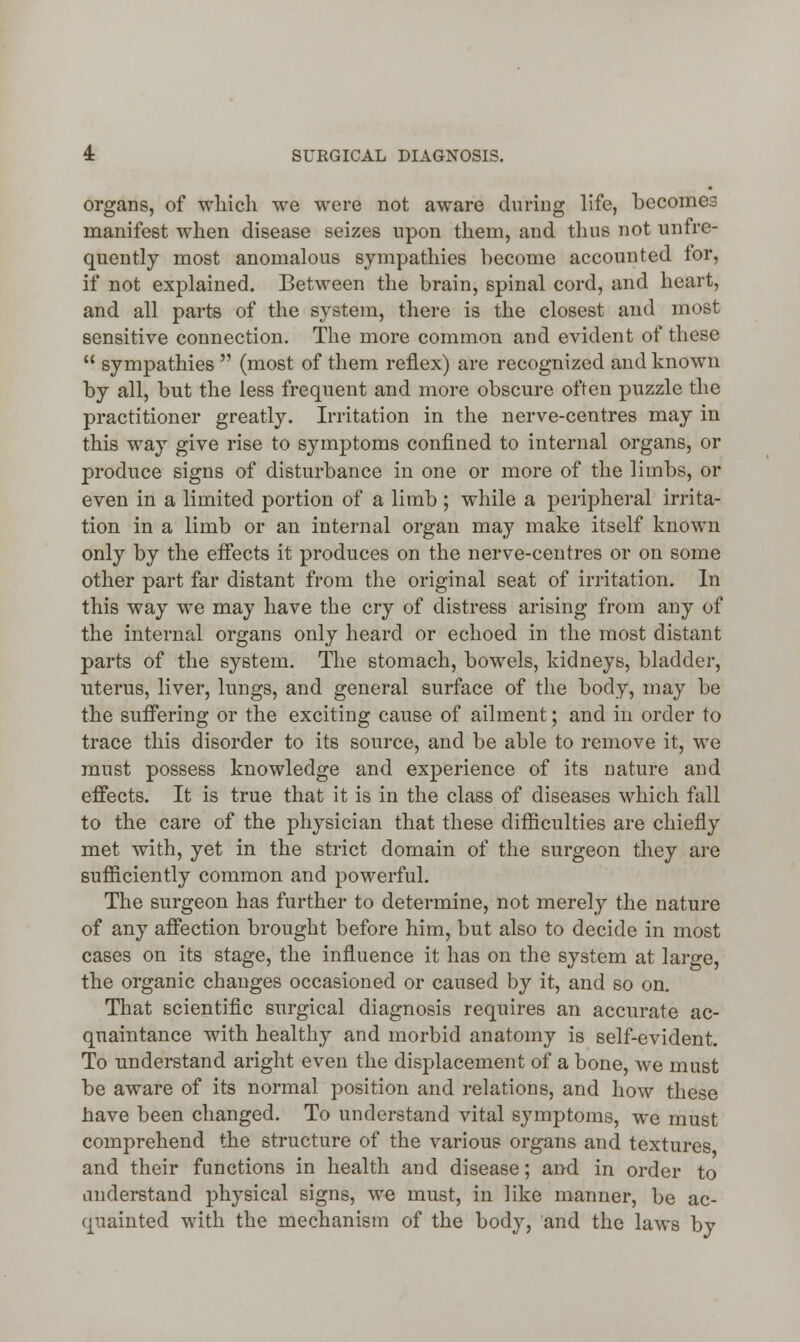 organs, of which we were not aware during life, becomes manifest when disease seizes upon them, and thus not unfre- quently most anomalous sympathies become accounted tor, if not explained. Between the brain, spinal cord, and heart, and all parts of the system, there is the closest and most sensitive connection. The more common and evident of these u sympathies  (most of them reflex) are recognized and known by all, but the less frequent and more obscure often puzzle the practitioner greatly. Irritation in the nerve-centres may in this way give rise to symptoms confined to internal organs, or produce signs of disturbance in one or more of the limbs, or even in a limited portion of a limb ; while a peripheral irrita- tion in a limb or an internal organ may make itself known only by the effects it produces on the nerve-centres or on some other part far distant from the original seat of irritation. In this way we may have the cry of distress arising from any of the internal organs only heard or echoed in the most distant parts of the system. The stomach, bowels, kidneys, bladder, uterus, liver, lungs, and general surface of the body, may be the suffering or the exciting cause of ailment; and in order to trace this disorder to its source, and be able to remove it, we must possess knowledge and experience of its nature and effects. It is true that it is in the class of diseases which fall to the care of the physician that these difficulties are chiefly met with, yet in the strict domain of the surgeon they are sufficiently common and powerful. The surgeon has further to determine, not merely the nature of any affection brought before him, but also to decide in most cases on its stage, the influence it has on the system at large, the organic changes occasioned or caused by it, and so on. That scientific surgical diagnosis requires an accurate ac- quaintance with healthy and morbid anatomy is self-evident. To understand aright even the displacement of a bone, we must be aware of its normal position and relations, and how these have been changed. To understand vital symptoms, we must comprehend the structure of the various organs and textures and their functions in health and disease; and in order to understand physical signs, we must, in like manner, be ac- quainted with the mechanism of the body, and the laws by