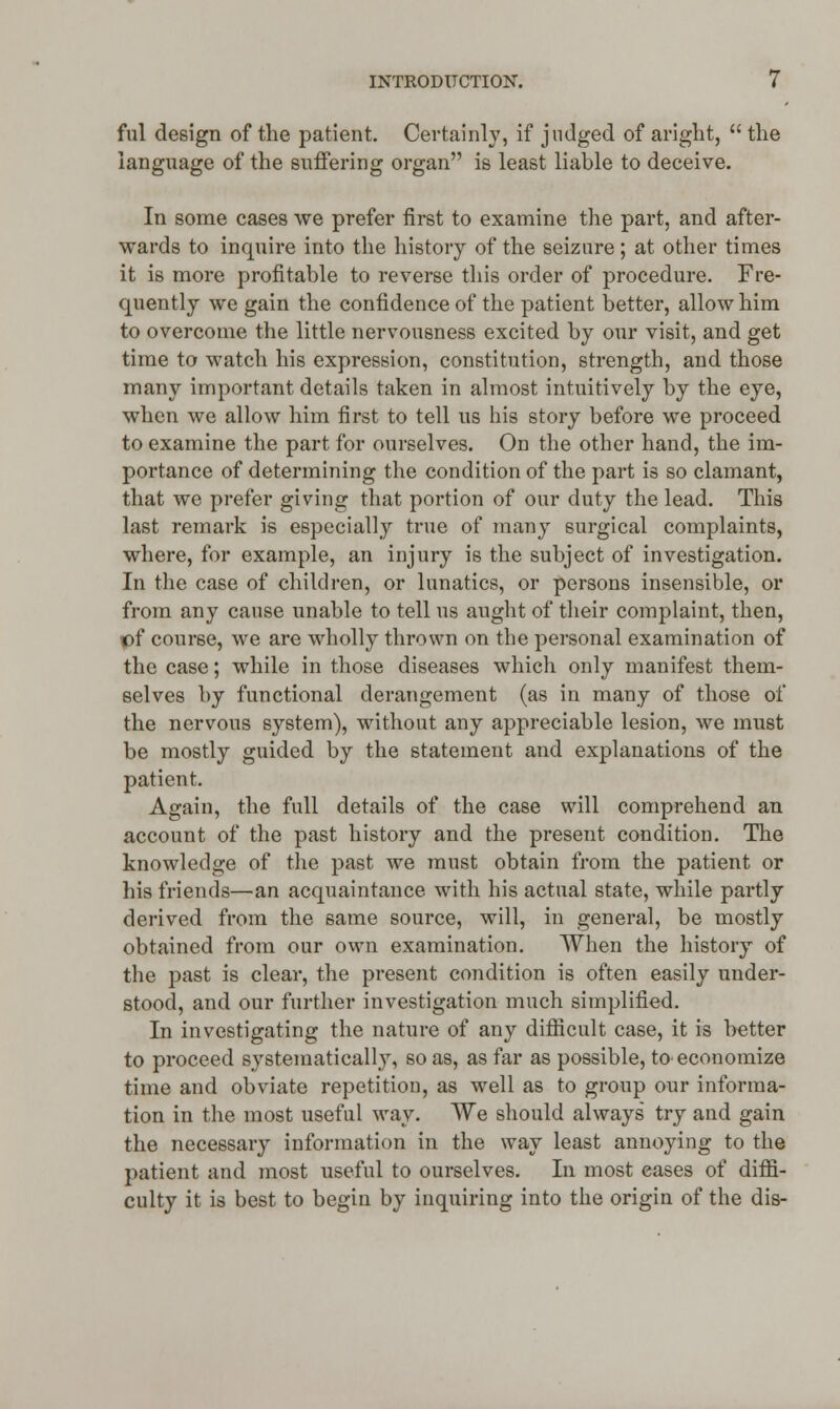 ful design of the patient. Certainly, if judged of aright,  the language of the suffering organ is least liable to deceive. In some cases we prefer first to examine the part, and after- wards to inquire into the history of the seizure ; at other times it is more profitable to reverse this order of procedure. Fre- quently we gain the confidence of the patient better, allow him to overcome the little nervousness excited by our visit, and get time to watch his expression, constitution, strength, and those many important details taken in almost intuitively by the eye, when we allow him first to tell us his story before we proceed to examine the part for ourselves. On the other hand, the im- portance of determining the condition of the part is so clamant, that we prefer giving that portion of our duty the lead. This last remark is especially true of many surgical complaints, where, for example, an injury is the subject of investigation. In the case of children, or lunatics, or persons insensible, or from any cause unable to tell us aught of their complaint, then, tof course, we are wholly thrown on the personal examination of the case; while in those diseases which only manifest them- selves by functional derangement (as in many of those of the nervous system), without any appreciable lesion, we must be mostly guided by the statement and explanations of the patient. Again, the full details of the case will comprehend an account of the past history and the present condition. The knowledge of the past we must obtain from the patient or his friends—an acquaintance with his actual state, while partly derived from the same source, will, in general, be mostly obtained from our own examination. When the history of the past is clear, the present condition is often easily under- stood, and our further investigation much simplified. In investigating the nature of any difficult case, it is better to proceed systematically, so as, as far as possible, to economize time and obviate repetition, as well as to group our informa- tion in the most useful way. We should always try and gain the necessary information in the way least annoying to the patient and most useful to ourselves. In most eases of diffi- culty it is best to begin by inquiring into the origin of the dis-