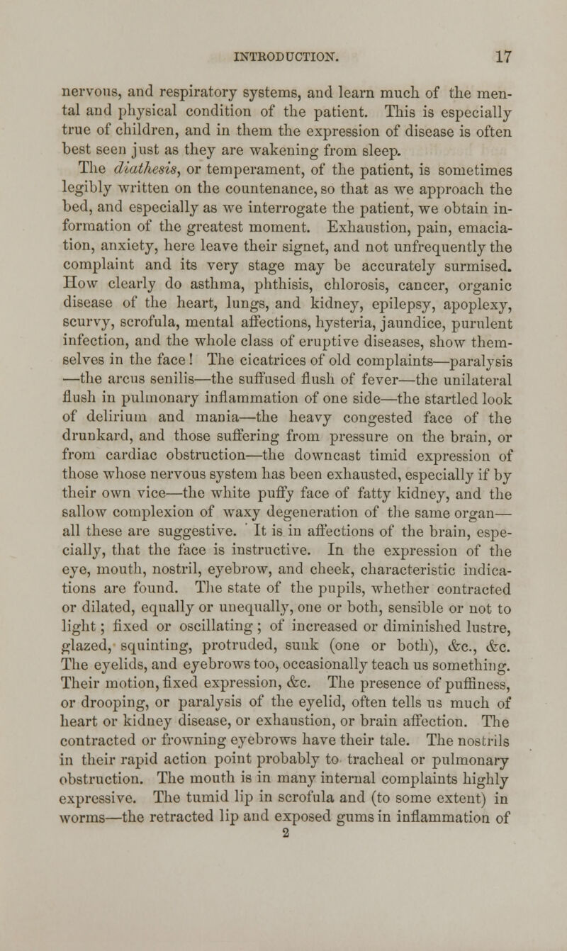 nervous, and respiratory systems, and learn much of the men- tal and physical condition of the patient. This is especially true of children, and in them the expression of disease is often best seen just as they are wakening from sleep. The diathesis, or temperament, of the patient, is sometimes legibly written on the countenance, so that as we approach the bed, and especially as we interrogate the patient, we obtain in- formation of the greatest moment. Exhaustion, pain, emacia- tion, anxiety, here leave their signet, and not unfrequently the complaint and its very stage may be accurately surmised. How clearly do asthma, phthisis, chlorosis, cancer, organic disease of the heart, lungs, and kidney, epilepsy, apoplexy, scurvy, scrofula, mental affections, hysteria, jaundice, purulent infection, and the whole class of eruptive diseases, show them- selves in the face ! The cicatrices of old complaints—paralysis —the arcus senilis—the suffused flush of fever—the unilateral flush in pulmonary inflammation of one side—the startled look of delirium and mania—the heavy congested face of the drunkard, and those suffering from pressure on the brain, or from cardiac obstruction—the downcast timid expression of those whose nervous system has been exhausted, especially if by their own vice—the white puffy face of fatty kidney, and the sallow complexion of waxy degeneration of the same organ— all these are suggestive. It is in affections of the brain, espe- cially, that the face is instructive. In the expression of the eye, mouth, nostril, eyebrow, and cheek, characteristic indica- tions are found. The state of the pupils, whether contracted or dilated, equally or unequally, one or both, sensible or not to light; fixed or oscillating; of increased or diminished lustre, glazed, squinting, protruded, sunk (one or both), &c, &c. The eyelids, and eyebrows too., occasionally teach us something. Their motion, fixed expression, &c. The presence of puffiness, or drooping, or paralysis of the eyelid, often tells us much of heart or kidney disease, or exhaustion, or brain affection. The contracted or frowning eyebrows have their tale. The nostrils in their rapid action point probably to tracheal or pulmonary obstruction. The mouth is in many internal complaints highly expressive. The tumid lip in scrofula and (to some extent) in worms—the retracted lip and exposed gums in inflammation of 2