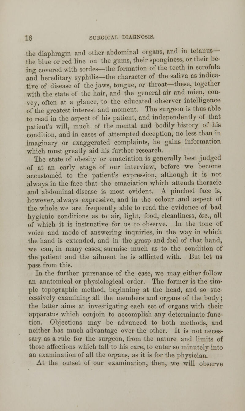 the diaphragm and other abdominal organs, and in tetanus— the blue or red line on the gums, their sponginess, or their be- ing covered with sordes—the formation of the teeth in scrofula and hereditary syphilis—the character of the saliva as indica- tive of disease of the jaws, tongue, or throat—these, together with the state of the hair, and the general air and mien, con- vey, often at a glance, to the educated observer intelligence of the greatest interest and moment. The surgeon is thus able to read in the aspect of his patient, and independently of that patient's will, much of the mental and bodily history of his condition, and in cases of attempted deception, no less than in imaginary or exaggerated complaints, he gains information which must greatly aid his further research. The state of obesity or emaciation is generally best judged of at an early stage of our interview, before we become accustomed to the patient's expression, although it is not always in the face that the emaciation which attends thoracic and abdominal disease is most evident. A pinched face is, however, always expressive, and in the colour and aspect of the whole we are frequently able to read the evidence of bad hygienic conditions as to air, light, food, cleanliness, &c, all of which it is instructive for us to observe. In the tone of voice and mode of answering inquiries, in the way in which the hand is extended, and in the grasp and feel of that hand, we can, in many cases, surmise much as to the condition of the patient and the ailment he is afflicted with. But let us pass from this. In the further pursuance of the case, we may either follow an anatomical or physiological order. The former is the sim- ple topographic method, beginning at the head, and so suc- cessively examining all the members and organs of the body; the latter aims at investigating each set of organs with their apparatus which conjoin to accomplish any determinate func- tion. Objections may be advanced to both methods, and neither has much advantage over the other. It is not neces- sary as a rule for the surgeon, from the nature and limits of those affections which fall to his care, to enter so minutely into an examination of all the organs, as it is for the physician. At the outset of our examination, then, we will observe