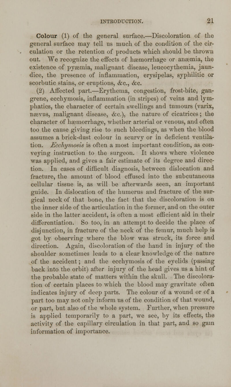 Colour (1) of the general surface.—Discoloration of the general surface may tell us much of the condition of the cir- culation or the retention of products which should be thrown out. We recognize the effects of haemorrhage or anaemia, the existence of pyaemia, malignant disease, leucocythemia, jaun- dice, the presence of inflammation, erysipelas, syphilitic or scorbutic stains, or eruptions, &c, &c. (2) Affected part.—Erythema, congestion, frost-bite, gan- grene, ecchymosis, inflammation (in stripes) of veins and lym- phatics, the character of certain swellings and tumours (varix, naevus, malignant disease, &c), the nature of cicatrices; the character of haemorrhage, whether arterial or venous, and often too the cause giving rise to such bleedings, as when the blood assumes a brick-dust colour in scurvy or in deficient ventila- tion. Ecchymosis is often a most important condition, as con- veying instruction to the surgeon. It shows where violence was applied, and gives a fair estimate of its degree and direc- tion. In cases of difficult diagnosis, between dislocation and fracture, the amount of blood effused into the subcutaneous cellular tissue is, as will be afterwards seen, an important guide. In dislocation of the humerus and fracture of the sur- gical neck of that bone, the fact that the discoloration is on the inner side of the articulation in the former, and on the outer side in the latter accident, is often a most efficient aid in their differentiation. So too, in an attempt to decide the place of disjunction, in fracture of the neck of the femur, much help is got by observing where the blow was struck, its force and direction. Again, discoloration of the hand in injury of the shoulder sometimes leads to a clear knowledge of the nature of the accident; and the ecchymosis of the eyelids (passing back into the orbit) after injury of the head gives us a hint of the probable state of matters within the skull. The discolora- tion of certain places to which the blood may gravitate often indicates injury of deep parts. The colour of a wound or of a part too may not only inform us of the condition of that wound, or part, but also of the whole system. Further, when pressure is applied temporarily to a part, we see, by its effects, the activity of the capillary circulation in that part, and so gain information of importance.