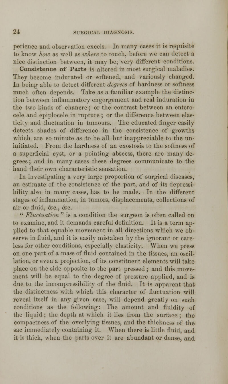 perience and observation excels. In many cases it is requisite to know how as well as where to touch, before we can detect a nice distinction between, it may be; very different conditions. Consistence of Parts is altered in most surgical maladies. They become indurated or softened, and variously changed. In being able to detect different degrees of hardness or softness much often depends. Take as a familiar example the distinc- tion between inflammatory engorgement and real induration in the two kinds of chancre; or the contrast between an entero- cele and epiplocele in rupture ; or the difference between elas- ticity and fluctuation in tumours. The educated finger easily detects shades of difference in the consistence of growths which are so minute as to be all but inappreciable to the un- initiated. From the hardness of an exostosis to the softness of a superficial cyst, or a pointing abscess, there are many de- grees ; and in many cases these degrees communicate to the hand their own characteristic sensation. In investigating a very large proportion of surgical diseases, an estimate of the consistence of the part, and of its depressi- bility also in many cases, has to be made. In the different stages of inflammation, in tumors, displacements, collections of air or fluid, &c, &c.  Fluctuation  is a condition the surgeon is often called on to examine, and it demands careful definition. It is a term ap- plied to that equable movement in all directions which we ob- serve in fluid, and it is easily mistaken by the ignorant or care- less for other conditions, especially elasticity. When we press on one part of a mass of fluid contained in the tissues, an oscil- lation, or even a projection, of its constituent elements will take place on the side opposite to the part pressed; and this move- ment will be equal to the degree of pressure applied, and is due to the incompressibility of the fluid. It is apparent that the distinctness with which this character of fluctuation will reveal itself in any given case, will depend greatly on such conditions as the following: The amount and fluidity of the liquid; the depth at which it lies from the surface ; the compactness of the overlying tissues, and the thickness of the 6ac immediately containing it. When there is little fluid, and it is thick, when the parts over it are abundant or dense, and