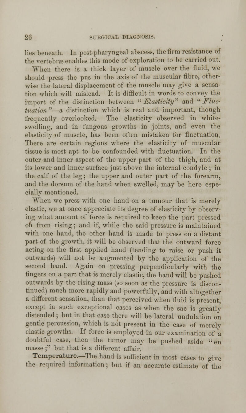 lies beneath. In postpharyngeal abscess, the firm resistance of the vertebrae enables this mode of exploration to be carried out. When there is a thick layer of muscle over the fluid, we should press the pus in the axis of the muscular fibre, other- wise the lateral displacement of the muscle may give a sensa- tion which will mislead. It is difficult in words to convey the import of the distinction between Elasticity and Fluc- tuation—a distinction which is real and important, though frequently overlooked. The elasticity observed in white- swelling, and in fungous growths in joints, and even the elasticity of muscle, has been often mistaken for fluctuation. There are certain regions where the elasticity of muscular tissue is most apt to be confounded with fluctuation. In the outer and inner aspect of the upper part of the thigh, and at its lower and inner surface just above the internal condyle ; in the calf of the leg; the upper and outer part of the forearm, and the dorsum of the hand when swelled, may be here espe- cially mentioned. When we press with one hand on a tumour that is merely elastic, we at once appreciate its degree of elasticity by observ- ing what amount of force is required to keep the part pressed ori from rising; and if, while the said pressure is maintained, with one hand, the other hand is made to press on a distant part of the growth, it will be observed that the outward force acting on the first applied hand (tending to raise or push it outwards) will not be augmented by the application of the second hand. Again on pressing perpendicularly witli the fingers on a part that is merely elastic, the hand will be pushed outwards by the rising mass (so soon as the pressure is discon- tinued) much more rapidly and powerfully, and with altogether a different sensation, than that perceived when fluid is present, except in such exceptional cases as when the sac is greatly distended; but in that case there will be lateral undulation on gentle percussion, which is not present in the case of merely elastic growths. If force is employed in our examination of a doubtful case, then the tumor may be pushed aside en masse ; but that is a different affair. Temperature.—The hand is sufficient in most cases to give the required information; bnt if an accurate estimate of°the