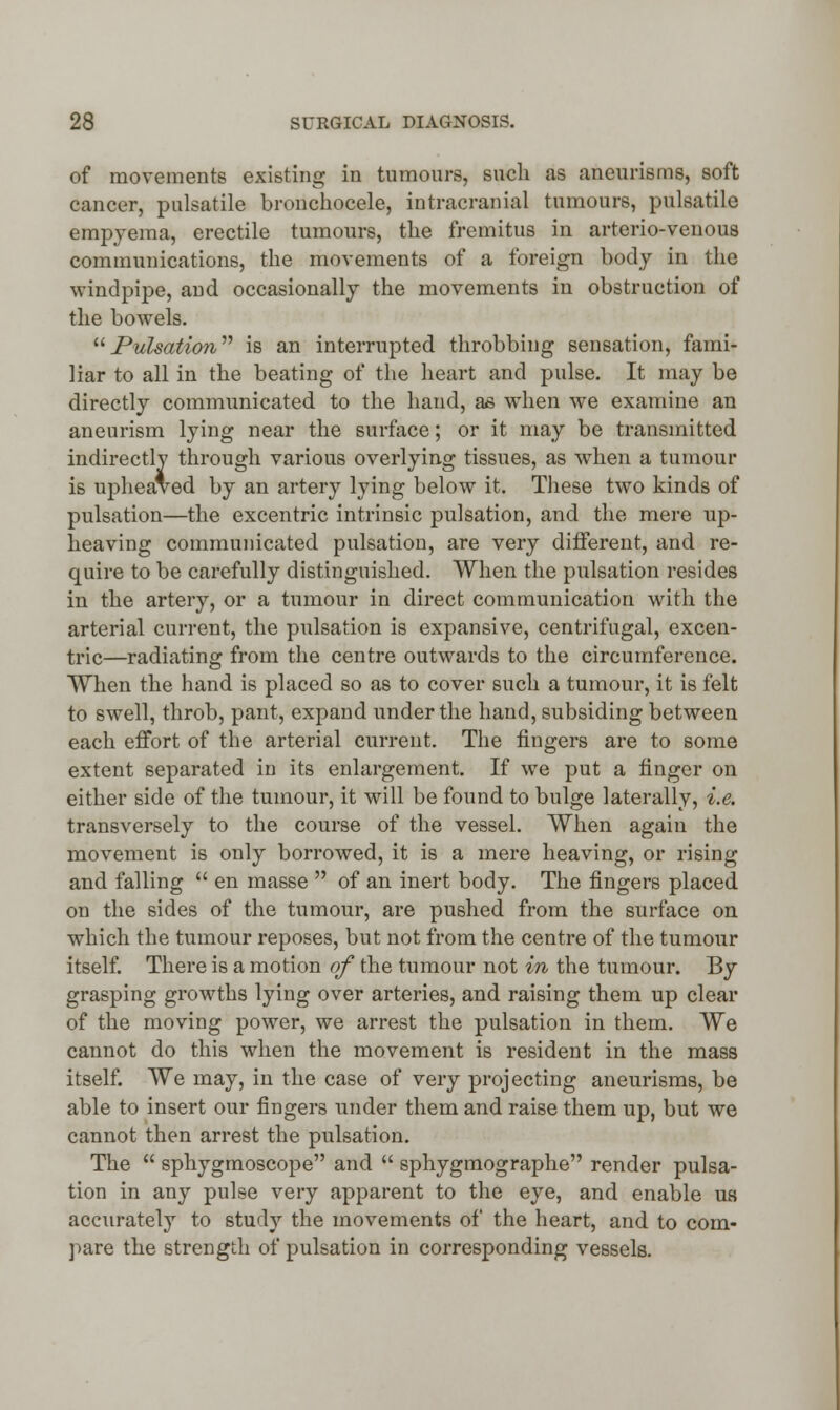 of movements existing in tumours, such as aneurisms, soft cancer, pulsatile bronchocele, intracranial tumours, pulsatile empyema, erectile tumours, the fremitus in arterio-venous communications, the movements of a foreign body in the windpipe, and occasionally the movements in obstruction of the bowels. Pulsation is an interrupted throbbing sensation, fami- liar to all in the beating of the heart and pulse. It may be directly communicated to the hand, as when we examine an aneurism lying near the surface; or it may be transmitted indirectly through various overlying tissues, as when a tumour is upheaved by an artery lying below it. These two kinds of pulsation—the excentric intrinsic pulsation, and the mere up- heaving communicated pulsation, are very different, and re- quire to be carefully distinguished. When the pulsation resides in the artery, or a tumour in direct communication with the arterial current, the pulsation is expansive, centrifugal, excen- tric—radiating from the centre outwards to the circumference. When the hand is placed so as to cover such a tumour, it is felt to swell, throb, pant, expand under the hand, subsiding between each effort of the arterial current. The fingers are to some extent separated in its enlargement. If we put a finger on either side of the tumour, it will be found to bulge laterally, i.e. transversely to the course of the vessel. When again the movement is only borrowed, it is a mere heaving, or rising and falling  en masse  of an inert body. The fingers placed on the sides of the tumour, are pushed from the surface on which the tumour reposes, but not from the centre of the tumour itself. There is a motion of the tumour not in the tumour. By grasping growths lying over arteries, and raising them up clear of the moving power, we arrest the pulsation in them. We cannot do this when the movement is resident in the mass itself. We may, in the case of very projecting aneurisms, be able to insert our fingers under them and raise them up, but we cannot then arrest the pulsation. The  sphygmoscope and  sphygmographe render pulsa- tion in any pulse very apparent to the eye, and enable ua accurately to study the movements of the heart, and to com- pare the strength of pulsation in corresponding vessels.