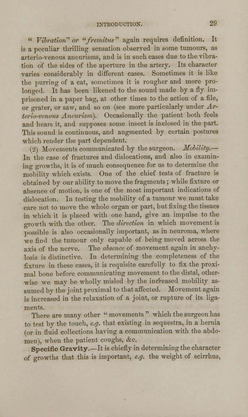  Vibration' or fremitus again requires definition. It is a peculiar thrilling sensation observed in some tumours, as arterio-venous aneurisms, and is in such cases due to the vibra- tion of the sides of the aperture in the artery. Its character varies considerably in different cases. Sometimes it is like the purring of a cat, sometimes it is rougher and more pro- longed. It has been likened to the sound made by a fly im- prisoned in a paper bag, at other times to the action of a file, or grater, or saw, and so on (see more particularly under Ar- teriovenous Aneurism). Occasionally the patient both feels and hears it, and supposes some insect is inclosed in the part. This sound is continuous, and augmented by certain postures which render the part dependent. (2) Movements communicated by the surgeon. Mobility.— In the case of fractures and dislocations, and also in examin- ing growths, it is of much consequence for us to determine the mobility which exists. One of the chief tests of fracture is obtained by our ability to move the fragments; while fixture or absence of motion, is one of the most important indications of dislocation. In testing the mobility of a tumour we must take care not to move the whole organ or part, but fixing the tissues in which it is placed with one hand, give an impulse to the growth with the other. The direction in which movement is possible is also occasionally important, as in neuroma, where we find the tumour only capable of being moved across the axis of the nerve. The absence of movement again in anchy- losis is distinctive. In determining the completeness of the fixture in these cases, it is requisite carefully to fix the proxi- mal bone before communicating movement to the distal, other- wise we may be wholly misled by the increased mobility as- sumed by the joint proximal to that affected. Movement again is increased in the relaxation of a joint, or rupture of its liga- ments. There are many other movements which the surgeon has to test by the touch, e.g. that existing in sequestra, in a hernia (or in fluid collections having a communication with the abdo- men), when the patient coughs, &c. Specific Gravity.—It is chiefly in determining the character of growths that this is important, e.g. the weight of scirrhus,