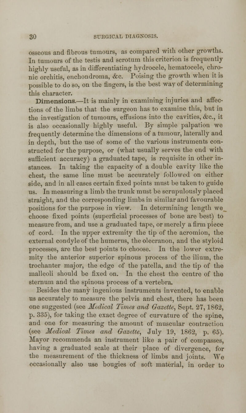 osseous and fibrous tumours, as compared with other growths. In tumours of the testis and scrotum this criterion is frequently hia-hly useful, as in differentiating hydrocele, hematocele, chro- nic orchitis, enchondroma, &c. Poising the growth when it is possible to do so, on the fingers, is the best way of determining this character. Dimensions.—It is mainly in examining injuries and affec- tions of the limbs that the surgeon has to examine this, but in the investigation of tumours, effusions into the cavities, &c, it is also occasionally highly useful. By simple palpation we frequently determine the dimensions of a tumour, laterally and in depth, but the use of some of the various instruments con- structed for the purpose, or (what usually serves the end with sufficient accuracy) a graduated tape, is requisite in other in- stances. In taking the capacity of a double cavity like the chest, the same line must be accurately followed on either side, and in all cases certain fixed points must be taken to guide us. In measuring a limb the trunk must be scrupulously placed straight, and the corresponding limbs in similar and favourable positions for the purpose in view. In determining length we__ choose fixed points (superficial processes of bone are best) to measure from, and use a graduated tape, or merel}' a firm piece of cord. In the upper extremity the tip of the acromion, the external condyle of the humerus, the olecranon, and the styloid processes, are the best points to choose. In the lower extre- mity the anterior superior spinous process of the ilium, the trochanter major, the edge of the patella, and the tip of the malleoli should be fixed on. In the chest the centre of the sternum and the spinous process of a vertebra. Besides the many ingenious instruments invented, to enable us accurately to measure the pelvis and chest, there has been one suggested (see Medical Times and Gazette, Sept. 27,1862, p. 335), for taking the exact degree of curvature of the spine, and one for measuring the amount of muscular contraction (see Medical Times and Gazette, July 19, 1862, p. 65). Mayor recommends an instrument like a pair of compasses, having a graduated scale at their place of divergence, for the measurement of the thickness of limbs and joints. We occasionally also use bougies of soft material, in order to