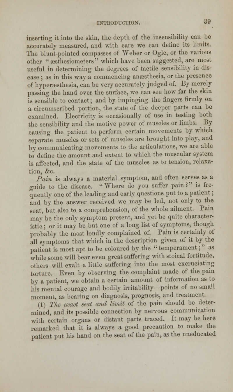 inserting it into the skin, the depth of the insensibility can be accurately measured, and with care we can define its limits. The blunt-pointed compasses of Weber or Ogle, or the various other  testhesiometers which have been suggested, are most useful in determining the degrees of tactile sensibility in dis- ease ; as in this way a commencing anaesthesia, or the presence of hyperesthesia, can be very accurately judged of. By merely passing the hand over the surface, we can see how far the skin is sensible to contact; and by impinging the fingers firmly on a circumscribed portion, the state of the deeper parts can be examined. Electricity is occasionally of use in testing both the sensibility and the motive power of muscles or limbs. By causing the patient to perform certain movements by which separate muscles or sets of muscles are brought into play, and by communicating movements to the articulations, we are able to define the amount and extent to which the muscular system is aifected, and the state of the muscles as to tension, relaxa- tion, &c. Pain is always a material symptom, and often serves as a guide to the disease. Where do you suffer pain? is fre- quently one of the leading and early questions put to a patient; and by the answer received we may be led, not only to the seat, but also to a comprehension, of the whole ailment. Pain may be the only symptom present, and yet be quite character- istic ; or it may be but one of a long list of symptoms, though probably the most loudly complained of. Pain is certainly of all symptoms that which in the description given of it by the patient is most apt to be coloured by the  temperament; as while some will bear even great suffering with stoical fortitude, others will exalt a little suffering into the most excruciating torture. Even by observing the complaint made of the pain by a patient, we obtain a certain amount of information as to his mental courage and bodily irritability—points of no small moment, as bearing on diagnosis, prognosis, and treatment. (1) The exact seat and limit of the pain should be deter- mined, and its possible connection by nervous communication with certain organs or distant parts traced. It may be here remarked that it is always a good precaution to make the patient put his hand on the seat of the pain, as the uneducated